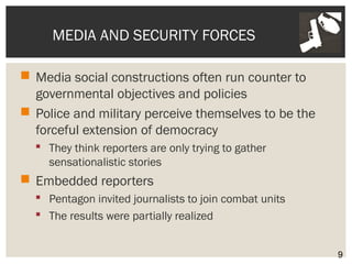 MEDIA AND SECURITY FORCES 
 Media social constructions often run counter to 
governmental objectives and policies 
 Police and military perceive themselves to be the 
forceful extension of democracy 
 They think reporters are only trying to gather 
sensationalistic stories 
 Embedded reporters 
 Pentagon invited journalists to join combat units 
 The results were partially realized 
9 
 