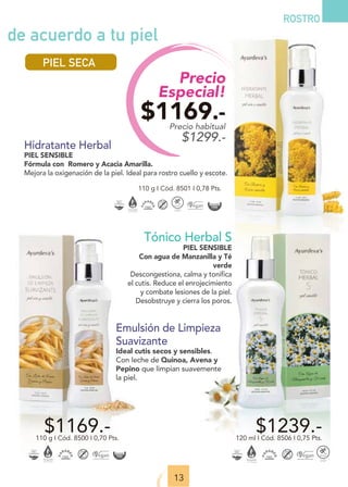 Precio
Especial!
$1169.-
Precio habitual
$1299.-
13
ROSTRO
Emulsión de Limpieza
Suavizante
Ideal cutis secos y sensibles.
Con leche de Quinoa, Avena y
Pepino que limpian suavemente
la piel.
$1169.-
110 g I Cód. 8500 I 0,70 Pts.
Hidratante Herbal
PIEL SENSIBLE
Fórmula con Romero y Acacia Amarilla.
Mejora la oxigenación de la piel. Ideal para rostro cuello y escote.
110 g I Cód. 8501 I 0,78 Pts.
Tónico Herbal S
PIEL SENSIBLE
Con agua de Manzanilla y Té
verde
Descongestiona, calma y tonifica
el cutis. Reduce el enrojecimiento
y combate lesiones de la piel.
Desobstruye y cierra los poros.
$1239.-
120 ml I Cód. 8506 I 0,75 Pts.
de acuerdo a tu piel
PIEL SECA
 