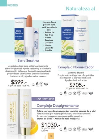 USO NOCTURNO
Complejo Despigmentante
Aclara con ingredientes naturales manchas oscuras de la piel
Para manchas por hiperpigmentación, fotoenvejecimiento.
Su uso continuo genera un proceso blanqueador.
Brotes de Berro – Aceite de Rosa Mosqueta
$1030.-
30 g I Cód. 8562
0,62 Pts.
14
Complejo Normalizador
Controlá el acné
Propiedades antisépticas y funguicidas
que regulan la secreción sebácea.
Ayuda a la cicatrización
$599.-
4 g I Cód. 8538 I 0,36 Pts. $705.-
30 g I Cód. 8537 I 0,42 Pts.
Barra Secativa
Un práctico lápiz para aplicar puntualmente
sobre los granitos. Ayuda a secarlo y a acelerar la
desaparición del grano. Con activos naturales de
propiedades cicatrizantes y reconstituyentes
tratan el acné y ayuda a evitar marcas.
ROSTRO
Naturaleza al
Nuestra línea
para el acné
está formulada
con:
- Aceite de
Tea Tree
- Neem
- Bardana
- Geranio
- Limón
- Lavanda
- Tomillo
 