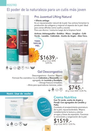 16
ROSTRO
Gel Descongestivo
Descongestiona – Suaviza - Repara.
Fórmula fito cosmética rica en Caléndula y Manzanilla con
agregado de Lavanda y Eucalipto.
- Otorga frescura inmediata.
- Alivio para quemaduras menores, ardor.
$745.-
60 g I Cód. 8387 I 0,45 Pts.
$1639.-
45 g I Cód. 8498
0,99 Pts.
TODO
TIPO DE
PIEL
Pro Juventud Lifting Natural
• Efecto antiage
Es un rejuvenecedor natural de la piel. Sus activos fomentan la
producción de colágeno y mejoran el aspecto de la piel. Ideal
para zonas difíciles como cuello y escote.
Para uso diurno / nocturno luego de la limpieza facial.
Activos: Ashwagandha - Emblica - Maca - Jengibre - Café
Verde - Lanablu - Caléndula - Aceite de Argán - Aloe Vera.
El poder de la naturaleza para un cutis más joven
Nutrir. Usar de noche
Crema Nutritiva
Con Té verde, aceite de Argán y
Perejil. Con agregados de Lanablu y
Palta.
Combate el envejecimiento prematuro
de la piel, rejuveneciéndola. Mejora
notablemente la textura y atenúa
arrugas y líneas de expresión. Favorece
la renovación y oxigenación de la piel.
$1519.-
50 g I Cód. 8475 I 0,92 Pts.
 
