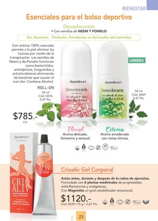 UNISEX
Desodorantes
• Con semillas de NEEM Y POMELO
Sin Aluminio, Triclosán, Parabenos ni derivados del petróleo
Cítrica
Aroma amaderado
con notas cítricas.
Floral
Aroma delicado,
femenino y sensual.
23
BIENESTAR
$785.-
c/u
Con activos 100% naturales
permite a la piel eliminar las
toxinas por medio de la
transpiración. Las semillas de
Neem y de Pomelo funcionan
como bactericidas,
antisépticos, funguicidas y
antimicrobianos eliminando
las bacterias que causan el
mal olor. Contiene Alcohol.
ROLL-ON
$1120.-
Cód. 8539 I 70 g I 0,67 Pts.
Crioaliv Gel Corporal
Actúa antes, durante y después de la rutina de ejercicios.
Formulado con 6 plantas medicinales de propiedades
antiinflamatorias y analgésicas.
Con Magnetita un gran estabilizador emocional.
Esenciales para el bolso deportivo
54 ml
Cód. 8476
0,47 Pts.
54 ml
Cód. 8469
0,47 Pts.
 