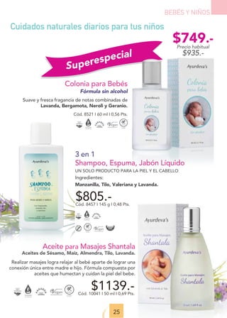 Superespecial
25
BEBÉS Y NIÑOS
Colonia para Bebés
Fórmula sin alcohol
Suave y fresca fragancia de notas combinadas de
Lavanda, Bergamota, Neroli y Geranio.
Cód. 8521 I 60 ml I 0,56 Pts.
Cuidados naturales diarios para tus niños
3 en 1
Shampoo, Espuma, Jabón Líquido
UN SOLO PRODUCTO PARA LA PIEL Y EL CABELLO
Ingredientes:
Manzanilla, Tilo, Valeriana y Lavanda.
$805.-
Cód. 8457 I 145 g I 0,48 Pts.
$1139.-
Cód. 10041 I 50 ml I 0,69 Pts.
Aceite para Masajes Shantala
Aceites de Sésamo, Maíz, Almendra, Tilo, Lavanda.
Realizar masajes logra relajar al bebé aparte de lograr una
conexión única entre madre e hijo. Fórmula compuesta por
aceites que humectan y cuidan la piel del bebe.
$749.-
Precio habitual
$935.-
 