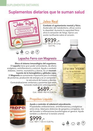 28
SUPLEMENTOS DIETARIOS
Lapacho Ferro con Magnesio
Eleva el sistema inmunológico del organismo.
El Lapacho tiene gran poder antioxidante, de efecto
analgésico, antiinflamatorio y antiviral. Ayuda a combatir
diabetes, anemia, reumatismo y úlceras. Es un reconsti-
tuyente de la hemoglobina y glóbulos rojos.
El Magnesio es sumamente importante para la síntesis
de proteínas, producción de energía y es un componen-
te estructural de huesos y dientes.
Contraindicaciones: embarazo y pacientes que están
tomando medicación anticoagulante.
$689.-
Cód. 18008 I 960 ml.I 0,42 Pts.
$999.-
Cód. 18011 I 120 ml.I 0,60 Pts.
$939.-
Cód. 18013 I 30 comp.
0,57 Pts.
Combate el agotamiento mental y físico.
Acelerador del metabolismo, eficaz contra
la obesidad. Aumenta la capacidad física
alivia la sensación de fatiga. Ejerce una
acción tonificante sobre el corazón.
Jalea Real
Suplementos dietarios que te suman salud
Propóleo Líquido
Ayuda a controlar el colesterol naturalmente.
Propiedades antibacterianas, antiinflamatorias y analgésicas
entre otras. Ideal para dolencias de garganta y amígdalas, tos
del fumador e inflamaciones bucofaríngeas en general. Ayuda
también a a disminuir la tensión arterial.
 