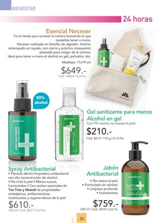 Esencial Neceser
Ya no tenés que revolver la cartera buscando lo que
necesitás tener a mano.
Neceser realizado en liencillo de algodón. Interior
estampado en rayado, con cierre y práctico mosquetón
plateado para colgar de la cartera.
Ideal para tener a mano el alcohol en gel, pañuelos, etc.
Medidas: 11x19 cm
$649.-
Cód. 14634 I 0,39 Pts.
Gel sanitizante para manos
Alcohol en gel
Con PH neutro no reseca la piel.
Cód. 8614 I 110 g I 0,13 Pts.
$210.-
30
BIENESTAR
Spray Antibacterial
• Fórmula dermo limpiadora antibacterial
con alta concentración de alcohol.
• No irrita la piel • Manos suaves,
humectadas.• Con aceites esenciales de
Tea Tree y Niaouli de propiedades
antisépticas, antibacterianas,
cicatrizantes y regeneradoras de la piel.
$610.-
100 ml | Cód. 8617 I 0,37 Pts.
80%
alcohol
Jabón
Antibacterial
• No reseca la piel.
• Formulado sin alcohol.
• Limpieza profunda.
• Humectante.
$759.-
250 ml | Cód. 8618 I 0,46 Pts.
24 horas
 
