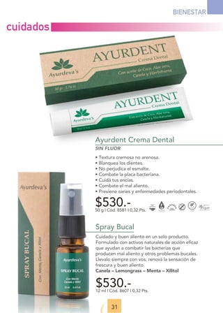 Ayurdent Crema Dental
SIN FLUOR
• Textura cremosa no arenosa.
• Blanquea los dientes.
• No perjudica el esmalte.
• Combate la placa bacteriana.
• Cuidá tus encías.
• Combate el mal aliento.
• Previene caries y enfermedades periodontales.
$530.-
50 g | Cód. 8581 I 0,32 Pts.
31
BIENESTAR
Spray Bucal
Cuidado y buen aliento en un solo producto.
Formulado con activos naturales de acción eficaz
que ayudan a combatir las bacterias que
producen mal aliento y otros problemas bucales.
Llevalo siempre con vos, renová la sensación de
frescura y buen aliento.
Canela – Lemongrass – Menta – Xilitol
$530.-
12 ml | Cód. 8607 I 0,32 Pts.
cuidados
 
