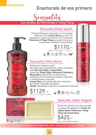 Sensuality Body Splash
El toque final para conectarte con tu energía
femenina. Con Cuarzo Rosa que eleva la
autoestima y libera emociones. Con aceites de
Palmarosa e Ylang Ylang que alejan temores y
frustaciones. Resaltá tu sensualidad.
$1170.-
120 ml | Cód. 8551 I 0,70 Pts.
Sensuality Hidra-detox
Desintoxica e hidrata tu piel.
Novedoso gel compuesto por aceites esenciales
más elixir de Zeolita y Cuarzo Rosa.
Aceites de Ylang Ylang, Palmarosa, Caléndula y
Manzanilla te garantizan una piel suave e
hidratada. En las emociones trabajan mejorando
la autoconfianza y conexión.
Cuarzo Rosa: es la piedra del amor universal y
paz infinita. Liberador emocional.
Zeolita: desintoxica la piel de contaminantes externos.
$1129.-
185 g | Cód. 8554 I 0,68 Pts.
Sensuality Jabón Vegetal
Brinda una sensación de relax en todo
el cuerpo. Enriquecido con Aceite de
Jojoba, Ricino, Palmarosa e Ylang
Ylang más Cuarzo Rosa.
85 g | Cód. 8572 I 0,26 Pts.
$425.-
34
VIBRACIONAL
Con aceites de Palmarosa e Ylang-Ylang
Enamorate de vos primero
Sensuality
El Cuarzo Rosa es el cristal del amor universal y la paz infinita.
 