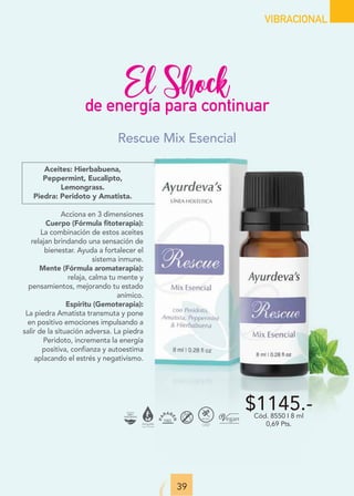 39
VIBRACIONAL
El Shock
de energía para continuar
Aceites: Hierbabuena,
Peppermint, Eucalipto,
Lemongrass.
Piedra: Peridoto y Amatista.
Acciona en 3 dimensiones
Cuerpo (Fórmula ﬁtoterapia):
La combinación de estos aceites
relajan brindando una sensación de
bienestar. Ayuda a fortalecer el
sistema inmune.
Mente (Fórmula aromaterapia):
relaja, calma tu mente y
pensamientos, mejorando tu estado
anímico.
Espíritu (Gemoterapia):
La piedra Amatista transmuta y pone
en positivo emociones impulsando a
salir de la situación adversa. La piedra
Peridoto, incrementa la energía
positiva, confianza y autoestima
aplacando el estrés y negativismo.
$1145.-
Cód. 8550 I 8 ml
0,69 Pts.
Rescue Mix Esencial
 