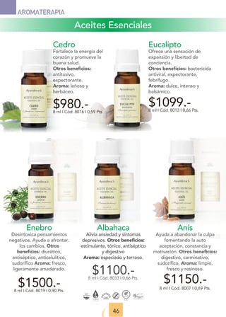 Aceites Esenciales
46
AROMATERAPIA
Enebro
Desintoxica pensamientos
negativos. Ayuda a afrontar.
los cambios. Otros
beneﬁcios: diurético,
antiséptico, anticelulítico,
sudorífico Aroma: fresco,
ligeramente amaderado.
$1500.-
8 ml I Cód. 8019 I 0,90 Pts.
Albahaca
Alivia ansiedad y síntomas
depresivos. Otros beneﬁcios:
estimulante, tónico, antiséptico
y digestivo
Aroma: especiado y terroso.
$1100.-
8 ml I Cód. 8033 I 0,66 Pts.
Eucalipto
Ofrece una sensación de
expansión y libertad de
conciencia.
Otros beneﬁcios: bactericida
antiviral, expectorante,
febrífugo.
Aroma: dulce, intenso y
balsámico.
$1099.-
8 ml I Cód. 8013 I 0,66 Pts.
Cedro
Fortalece la energía del
corazón y promueve la
buena salud.
Otros beneﬁcios:
antitusivo,
expectorante.
Aroma: leñoso y
herbáceo.
$980.-
8 ml I Cód. 8016 I 0,59 Pts.
Anís
Ayuda a abandonar la culpa
fomentando la auto
aceptación, constancia y
motivación. Otros beneﬁcios:
digestivo, carminativo,
sudorífico. Aroma: limpio,
fresco y resinoso.
$1150.-
8 ml I Cód. 8007 I 0,69 Pts.
 