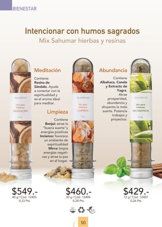 50
BIENESTAR
Intencionar con humos sagrados
$549.-
40 g | Cód. 12405
0,33 Pts.
$429.-
12 g | Cód. 12407
0,26 Pts.
$460.-
30 g | Cód. 12404
0,28 Pts.
Meditación
Contiene:
Resina de
Sándalo. Ayuda
a conectar con la
espiritualidad y
es el aroma ideal
para meditar.
Limpieza
Contiene
Benjui: atrae la
“buena suerte”y
energías positivas
Incienso: favorece
un ambiente de
espiritualidad
Mirra: limpia
energías negati-
vas y atrae la paz
en el hogar.
Abundancia
Contiene
Albahaca, Canela
y Extracto de
Yagra.
Atrae
prosperidad,
abundancia y
ahuyenta la mala
suerte. Potencia
trabajos y
proyectos.
Mix Sahumar hierbas y resinas
 