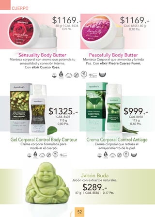 52
CUERPO
Jabón Buda
Jabón con extractos naturales.
$289.-
67 g I Cód. 8580 I 0,17 Pts.
Crema Corporal Control Antiage
Crema corporal que retrasa el
envejecimiento de la piel.
$999.-
Cód. 8490
115 g
0,60 Pts.
Gel Corporal Control Body Contour
Crema corporal formulada para
modelar el cuerpo.
$1325.-
Cód. 8492
115 g
0,80 Pts.
Peacefully Body Butter
Manteca Corporal que armoniza y brinda
Paz. Con elixir Piedra Cuarzo Fumé.
$1169.-
Cód. 8555 I 80 g
0,70 Pts.
Sensuality Body Butter
Manteca corporal con aroma que potencia tu
sensualidad y conexión interna.
Con elixir Cuarzo Rosa.
$1169.-
80 gr | Cód. 8534
0,70 Pts.
 