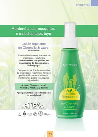53
BIENESTAR
$1169.-
Cód. 8548 I 130 ml I 0,70 Pts.
Mantené a los mosquitos
e insectos lejos tuyo
Loción repelente
de Citronella  Laurel
Uso familiar
Formulado con activos naturales de
propiedades repelentes
contra insectos que pueden ser
transmisores de dengue, zika o
chikungunya.
Compuesto por 5 activos naturales
de propiedades repelentes. También
podés usarlo para tus mascotas
manteniendo pulgas y garrapatas
lejos de ellas.
Activos: Citronela, Laurel,
Andiroba, Albahaca y Tomillo
Apto para niños: con certiﬁcado de
no irritabilidad
 