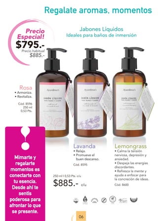 Mimarte y
regalarte
momentos es
conectarte con
tu esencia.
Desde ahí te
sentís
poderosa para
afrontar lo que
se presente.
Precio
Especial!
$795.-
Precio habitual
$885.-
06
Jabones Líquidos
Ideales para baños de inmersión
$885.- c/u
Lavanda
• Relaja.
• Promueve el
buen descanso.
Cód. 8595
Rosa
• Armoniza.
• Revitaliza.
Cód. 8596
250 ml
0,53 Pts.
Regalate aromas, momentos
Lemongrass
• Calma la tensión
nerviosa, depresión y
ansiedad.
• Despeja las energías
discordantes.
• Refresca la mente y
ayuda a enfocar para
la concreción de ideas.
Cód. 8600
250 ml I 0,53 Pts. c/u
 