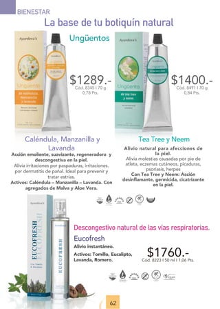 62
$1289.-
Cód. 8345 I 70 g
0,78 Pts.
Caléndula, Manzanilla y
Lavanda
Acción emoliente, suavizante, regeneradora y
descongestiva en la piel.
Alivia irritaciones por paspaduras, irritaciones.
por dermatitis de pañal. Ideal para prevenir y
tratar estrías.
Activos: Caléndula – Manzanilla – Lavanda. Con
agregados de Malva y Aloe Vera.
$1400.-
Cód. 8491 I 70 g
0,84 Pts.
Tea Tree y Neem
Alivio natural para afecciones de
la piel.
Alivia molestias causadas por pie de
atleta, eczemas cutáneos, picaduras,
psoriasis, herpes
Con Tea Tree y Neem: Acción
desinﬂamante, germicida, cicatrizante
en la piel.
La base de tu botiquín natural
Ungüentos
$1760.-
Cód. 8223 I 50 ml I 1,06 Pts.
Descongestivo natural de las vías respiratorias.
Eucofresh
Alivio instantáneo.
Activos: Tomillo, Eucalipto,
Lavanda, Romero.
BIENESTAR
 