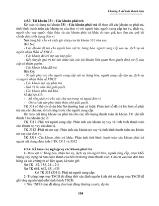 Chương 4. Kế toán thanh toán


      4.5.3. Tài khoản 331 - Các khoản phải trả
      Kế toán sử dụng tài khoản 331 - Các khoản phải trả để theo dõi các khoản nợ phải trả,
tình hình thanh toán các khoản nợ của đơn vị với người bán, người cung cấp lao vụ, dịch vụ,
người cho vay người nhận thầu và các khoản phải trả khác do tạm giữ, tạm thu các quỹ tài
chính phát sinh trong đơn vị
      Nội dung kết cấu và cách ghi chép của tài khoản 331 như sau:
      Bên Nợ:
      - Các khoản đã trả cho người bán vật tư, hàng hóa, người cung cấp lao vụ, dịch vụ và
người nhận thầu về XDCB
      - Các khoản đã trả nợ vay (nợ gốc)
      - Kết chuyển giá trị tài sản thừa vào các tài khoản liên quan theo quyết định xử lý của
cấp có thẩm quyền.
      - Các khoản khác đã trả.
      Bên Có:
      - Số tiền phải trả cho người cung cấp vật tư, hàng hóa, người cung cấp lao vụ, dịch vụ
và người nhận thầu về XDCB
      - Các khoản nợ vay phải trả.
      - Giá trị tài sản chờ giải quyết.
      - Các khoản phải trả khá.,
      Số dư bên Có:
      - Số tiền phải trả cho các chủ nợ trong và ngoài đơn vị
      - Giá trị tài sản phát hiện thừa chờ giải quyết.
      TK 331 có thể có số dư bên Nợ (trường hợp cá biệt): Phản ánh số đã trả lớn hơn số phải
trả của các chủ nợ, số tiền ứng trước cho người cung cấp.
      Để theo dõi từng khoản nợ phải trả cho các đối tượng thanh toán tài khoản 331 chi tiết
thành 3 tài khoản cấp 2:
      TK 3311 -Phải trả người cung cấp: Phản ánh các khoản nợ vay và tình hình thanh toán
các khoản nợ vay của đơn vị.
      TK 3312 -Phải trả nợ vay: Phản ánh các khoản nợ vay và tình hình thanh toán các khoản
nợ vay của đơn vị.
      TK 3318 -Các khoản phải trả khác: Phản ánh tình hình thanh toán các khoản phải trả
ngoài nội dung phản ánh ở TK 3311 và 3312

      4.5.4. Kế toán các nghiệp vụ các khoản phải trả
      1- Mua vật tư, hàng hóa, nhận lao vụ, dịch vụ của người bán, người cung cấp, nhận khối
lượng xây dựng cơ bản hoàn thành của bên B nhưng chưa thanh toán. Căn cứ vào hóa đơn bán
hàng và các chứng từ có liên quan, kế toán ghi:
      Nợ TK 152, 155, 241, 211
      Nợ TK 661, 662, 631, 635
              Có TK 331 (3311): Phải trả người cung cấp.
      2- Trường hợp mua TSCĐ thì đồng thời xác định nguồn kinh phí sử dụng mua TSCĐ để
ghi tăng nguồn kinh phí hình thành TSCĐ.
      + Nếu TSCĐ mua để dùng cho hoạt động thường xuyên, dự án:

                                            104
 