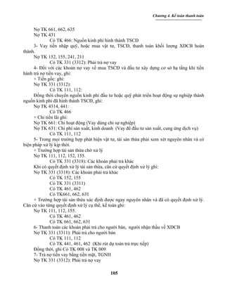 Chương 4. Kế toán thanh toán


     Nợ TK 661, 662, 635
     Nợ TK 431
              Có TK 466: Nguồn kinh phí hình thành TSCĐ
     3- Vay tiền nhập quỹ, hoặc mua vật tư, TSCĐ, thanh toán khối lượng XDCB hoàn
thành.
     Nợ TK 152, 155, 241, 211
              Có TK 331 (3312): Phải trả nợ vay
     4- Đối với các khoản nợ vay về mua TSCĐ và đầu tư xây dựng cơ sở hạ tầng khi tiến
hành trả nợ tiền vay, ghi:
     + Tiền gốc: ghi:
     Nợ TK 331 (3312):
              Có TK 111, 112:
     Đồng thời chuyển nguồn kinh phí đầu tư hoặc quỹ phát triển hoạt động sự nghiệp thành
nguồn kinh phí đã hình thành TSCĐ, ghi:
     Nợ TK 4314, 441:
              Có TK 466
     + Chi tiền lãi ghi:
     Nợ TK 661: Chi hoạt động (Vay dùng chi sự nghiệp)
     Nợ TK 631: Chi phí sản xuất, kinh doanh (Vay để đầu tư sản xuất, cung ứng dịch vụ)
              Có TK 111, 112
     5- Trong mọi trường hợp phát hiện vật tư, tài sản thừa phải xem xét nguyên nhân và có
biện pháp xử lý kịp thời.
     + Trường hợp tài sản thừa chờ xử lý
     Nợ TK 111, 112, 152, 155.
              Có TK 331 (3318): Các khoản phải trả khác
     Khi có quyết định xử lý tài sản thừa, căn cứ quyết định xử lý ghi:
     Nợ TK 331 (3318): Các khoản phải trả khác
              Có TK 152, 155
              Có TK 331 (3311)
              Có TK 461, 462
              Có TK661, 662, 631
     + Trường hợp tài sản thừa xác định được ngay nguyên nhân và đã có quyết định xử lý.
Căn cứ vào từng quyết định xử lý cụ thể, kế toán ghi:
     Nợ TK 111, 112, 155.
              Có TK 461, 462
              Có TK 661, 662, 631
     6- Thanh toán các khoản phải trả cho người bán, người nhận thầu về XDCB
     Nợ TK 331 (3311): Phải trả cho người bán
              Có TK 111, 112
              Có TK 441, 461, 462 (Khi rút dự toán trả trực tiếp)
     Đồng thời, ghi Có TK 008 và TK 009
     7- Trả nợ tiền vay bằng tiền mặt, TGNH
     Nợ TK 331 (3312): Phải trả nợ vay

                                           105
 