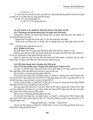 Chương 4. Kế toán thanh toán


              Có TK 111, 112:
      8- Cuối niên độ kế toán sau khi xác nhận nợ, tiến hành lập bảng thanh toán bù trừ giữa
nợ phải trả và nợ phải thu của cùng một đối tượng.
      Nợ TK 331: Các khoản phải trả
              Có TK 311: Các khoản phải thu



      4.6. KẾ TOÁN CÁC KHOẢN THANH TOÁN VỚI NHÀ NƯỚC
      4.6.1. Nội dung các khoản thanh toán với ngân sách Nhà nước
      Trong đơn vị HCSN các khoản phải thanh toán với ngân sách Nhà nước theo nghĩa vụ
tài chính bắt buộc bao gồm:
      - Thanh toán với ngân sách Nhà nước về các loại thuế theo luật định.
      - Thanh toán các khoản phí và lệ phí, thu sự nghiệp theo quy định phải nộp cho Nhà
nước
      - Các khoản phải nộp khác (nếu có).
      4.6.2. Nhiệm vụ kế toán
      Kế toán thanh toán với ngân sách Nhà nước phải thực hiện các nhiệm vụ sau:
      Kê khai, ghi chép theo dõi các khoản thanh toán với ngân sách Nhà nước trên chứng từ ,
sổ chi tiết, tổng hợp có liên quan đế từng loại cụ thể
      Quản lý, giám sát, báo cáo kịp thời tình hình thực hiện nghĩa vụ nộp hộ, thu hộ, phải
thanh toán với ngân sách Nhà nước theo từng nội dung công nợ

      4.6.3. Kế toán thanh toán với ngân sách Nhà nước
      4.6.3.1. Kế toán thanh toán với ngân sách Nhà nước về thuế GTGT
      Các đơn vị HCSN thuộc diện chịu thuế GTGT phải đăng ký kê khai, nộp thuế GTGT
theo luật định và kế toán phải tuân thủ một số nguyên tắc sau:
      Đối với đơn vị áp dụng phương pháp khấu trừ:
      Số tiền thu bán hàng hóa, sản phẩm, dịch vụ, thanh lý, nhượng bán TSCĐ thuộc diện
chịu thuế GTGT được phản ánh trên TK 531 -Thu hoạt động sản xuất, cung ứng dịch vụ- là
số tiền bán hàng, cung cấp dịch vụ chưa có thuế GTGT
      Giá trị vật liệu, dụng cụ, hàng hóa, TCSĐ, dịch vụ mua vào dùng cho hoạt động SXKD
chịu thuế GTGT là giá mua không có thuế GTGT
      Kế toán phản ánh chính xác 4 chỉ tiêu: Thuế GTGT đầu ra phát sinh , thuế GTGT đầu
vào được khấu trừ, đã khấu trừ, còn được khấu trừ, thuế GTGT phải nộp, đã nộp, còn phải
nộp, thuế GTGT được hoàn lại, được giảm,
      Đối với đơn vị áp dụng phương pháp trực tiếp:
      Số tiền thu bán hàng hóa, sản phẩm, dịch vụ, thanh lý, nhượng bán TSCĐ thuộc diện
chịu thuế GTGT được phản ánh trên TK 531 “Thu hoạt động sản xuất, cung ứng dịch vụ” là
tổng giá thanh toán
                             Tổng giá thanh toán = Giá bán + Thuế GTGT
      Giá trị vật liệu, dụng cụ, hàng hóa, TCSĐ, dịch vụ mua vào là tổng giá thanh toán có cả
thuế GTGT (tổng giá thanh toán)

                                             106
 