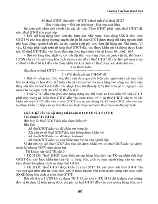 Chương 4. Kế toán thanh toán


                    Số thuế GTGT phải nộp = GTGT x thuế suất (%) thuế GTGT
                       Giá trị gia tăng = Giá bán của hàng - Giá mua của hàng
      Kế toán phải phản ánh chính xác các chỉ tiêu: Thuế GTGT phải nộp, thuế GTGT đã
nộp, thuế GTGT còn phải nộp
      + Đối với hoạt động theo đơn đặt hàng của Nhà nước, hoạt động SXKD chịu thuế
GTGT và cho hoạt động thường xuyên, dự án thì thuế GTGT được trang trải bằng nguồn kinh
phí hoạt động, nguồn kinh phí dự án, nguồn kinh phí theo đơn đặt hàng của Nhà nước. Vì
vậy, kế toán phải hạch toán rõ ràng thuế GTGT đầu vào được khấu trừ và không được khấu
trừ. Số thuế GTGT đầu vào được khấu trừ được hạch toán vào tài khoản 661, 662, 635
      + Đối với hàng hóa, dịch vụ có tính đặc thù:: tem bưu điện, vé cước vận tải, thì đơn vị
HCSN căn cứ vào giá hàng hóa dịch vụ mua vào đã có thuế GTGT để xác định giá mua chưa
có thuế và thuế GTGT đầu vào được khấu trừ. Giá chưa có thuế được xác định như sau:
                                           Giá thanh toán
      Giá chưa có thuế GTGT = ---------------------------------------------
                                    1 + (%) thuế suất của HH-DV đã
      + Đối với nông sản, lâm sản, thủy sản chưa qua chế biến của người sản xuất trực tiếp
bán ra (không có hóa đơn). Kế toán căn cứ vào bản kê thu mua hàng hóa nông sản, lâm sản,
thủy sản tính ra thuế GTGT đầu vào được khấu trừ theo tỷ lệ % tính trên giá trị nguyên liệu
mua vào theo quy định của chế độ thuế GTGT
      + Thuế GTGT đầu vào phát sinh trong tháng nào thì được kê khai khấu trừ thuế GTGT
phải nộp tháng đã. Nếu thuế GTGT đầu vào được khấu trừ > số thuế GTGT đầu ra thì chỉ
khấu trừ thuế GTGT đầu vào = thuế GTGT đầu ra của tháng đã. Số thuế GTGT đầu vào còn
lại được khấu trừ tiếp vào kỳ tính thuế sau hoặc được xét hoàn thuế theo chế độ quy định.

     4.6.3.2. Kết cấu và nội dung tài khoản 311 (3113) và 333 (3331)
     Tài khoản 311 (3113)
     Bên Nợ: Số thuế GTGT đầu vào được khấu trừ
     Bên Có:
     - Số thuế GTGT đầu vào đã khấu trừ trong kỳ
     - Kết chuyển số thuế GTGT đầu vào không được khấu trừ
     - Số thuế GTGT đầu vào đã được hoàn lại
     - Số thuế GTGT đầu vào của hàng mua trả lại cho người bán
     Số dư bên Nợ: Số thuế GTGT đầu vào còn được khấu trừ, số thuế GTGT đầu vào được
hoàn lại nhưng NSNN chưa hoàn trả.
       Tài khoản này có 2 TK cấp 3
     + TK 31131: Thuế GTGT được khấu trừ của hàng hóa, dịch vụ. TK này phản ánh thuế
GTGT đầu vào được khấu trừ của vật tư, hàng hóa, dịch vụ mua ngoài dùng vào sản xuất
kinh doanh hàng hóa, dịch vụ chịu thuế GTGT.
     + TK 31132: Thuế GTGT được khấu trừ của TSCĐ. TK này phản ánh thuế GTGT đầu
vào của quá trình đầu tư, mua sắm TSCĐ thuộc nguồn vốn kinh doanh dùng vào hoạt độnh
SXKD hàng hóa, dịch vị chịu thuế GTGT.
     Đối với đơn vị HCSN khi sử dụng TK 3113 cần chú ý: TK 3113 chỉ áp dụng cho những
đơn vị tổ chức kế toán riêng được chi phí và thuế GTGT đầu vào cho những hàng hóa, dịch

                                             107
 