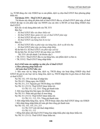 Chương 4. Kế toán thanh toán


vụ, TCSĐ dùng cho việc SXKD tạo ra sản phẩm, dịch vụ chịu thuế GTGT theo phương pháp
khấu trừ.
     Tài khoản 3331 - Thuế GTGT phải nộp
      Tài khoản này dùng để phản ánh số thuế GTGT đầu ra, số thuế GTGT phải nộp, số thuế
GTGT đã nộp và còn phải nộp vào NSNN của các đơn vị HCSN có hoạt động SXKD chịu
thuế GTGT.
     Kết cấu và nội dung phản ánh của TK 3331
     Bên Nợ:
     - Số thuế GTGT đầu vào được khấu trừ
     - Số thuế GTGT được giảm trừ vào số thuế GTGT phải nộp
     - Số thuế GTGT đã nộp vào NSNN
     - Số thuế GTGT của hàng bán bị trả lại
     Bên Có:
     - Số thuế GTGT đầu ra phải nộp của hàng hóa, dịch vụ đã tiêu thụ
     - Số thuế GTGT phải nộp của hàng nhập khẩu
     Số dư bên Có: Số thuế GTGT còn phải nộp cuối ký
     Số dư bên Nợ: Số thuế GTGT đã nộp thừa vào NSNN
          TK 3331 chi tiết thành 2 tài khoản cấp 3
     + TK 33311: Thuế GTGT đầu ra của hàng hóa, sản phẩm dịch vụ bán ra
     + TK 33312: Thuế GTGT hàng nhập khẩu

     4.6.3.4 Kế toán các nghiệp vụ chủ yếu về thuế GTGT
     A.Theo phương pháp khấu trừ
     - Kế toán thuế GTGT đầu vào
     1- Khi mua vật tư, hàng hóa, dịch vụ, TSCĐ dùng vào hoạt động SXKD chịu thuế
GTGT thì giá trị các loại vật tư, hàng hóa, dịch vụ, TSCĐ nhập kho là giá chưa có thuế chưa
có thuế GTGT
     Nợ TK 152, 155: Giá thực tế nhập kho
     Nợ TK 631: Dùng ngay cho SXKD
     Nợ TK 211, 213: Nguyên giá TSCĐ dùng vào SXKD
     Nợ TK 311 (3113): Thuế GTGT được khấu trừ.
             Có TK 111, 112, 3311 Tổng giá thanh toán
     2- Khi mua hàng hóa bán ngay cho khách hàng.
     Nợ TK 511: Phản ánh giá thực tế mua hàng
     Nợ TK 311 (3113): Thuế GTGT được khấu trừ.
             Có TK 111, 112, 331- Tổng giá thanh toán
     3- Khi nhập khẩu hàng hóa, vật tư, TSCĐ thuộc diện chịu thuế GTGT dùng vào SXKD
     + Khi nhận hàng nhập khẩu kế toán ghi theo tổng giá thanh toán
     Nợ TK 152, 153, 155, 211, 213
             Có TK 3337 (chi tiết thuế nhập khẩu)
             Có TK 111, 112
     + Đồng thời phản ánh thuế GTGT hàng hóa nhập khẩu phải nộp được khấu trừ.
     Nợ TK 311 (3113): Thuế GTGT được khấu trừ.

                                            108
 