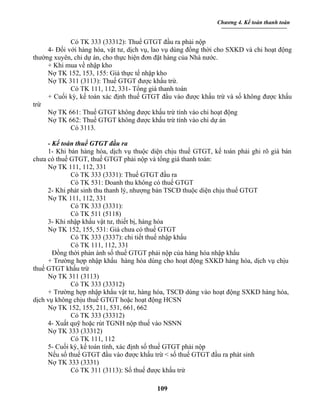 Chương 4. Kế toán thanh toán


             Có TK 333 (33312): Thuế GTGT đầu ra phải nộp
     4- Đối với hàng hóa, vật tư, dịch vụ, lao vụ dùng đồng thời cho SXKD và chi hoạt động
thường xuyên, chi dự án, cho thực hiện đơn đặt hàng của Nhà nước.
     + Khi mua về nhập kho
     Nợ TK 152, 153, 155: Giá thực tế nhập kho
     Nợ TK 311 (3113): Thuế GTGT được khấu trừ.
             Có TK 111, 112, 331- Tổng giá thanh toán
     + Cuối kỳ, kế toán xác định thuế GTGT đầu vào được khấu trừ và số không được khấu
trừ
     Nợ TK 661: Thuế GTGT không được khấu trừ tính vào chi hoạt động
     Nợ TK 662: Thuế GTGT không được khấu trừ tính vào chi dự án
             Có 3113.

     - Kế toán thuế GTGT đầu ra
     1- Khi bán hàng hóa, dịch vụ thuộc diện chịu thuế GTGT, kế toán phải ghi rõ giá bán
chưa có thuế GTGT, thuế GTGT phải nộp và tổng giá thanh toán:
     Nợ TK 111, 112, 331
             Có TK 333 (3331): Thuế GTGT đầu ra
             Có TK 531: Doanh thu không có thuế GTGT
     2- Khi phát sinh thu thanh lý, nhượng bán TSCĐ thuộc diện chịu thuế GTGT
     Nợ TK 111, 112, 331
             Có TK 333 (3331):
             Có TK 511 (5118)
     3- Khi nhập khẩu vật tư, thiết bị, hàng hóa
     Nợ TK 152, 155, 531: Giá chưa có thuế GTGT
             Có TK 333 (3337): chi tiết thuế nhập khẩu
             Có TK 111, 112, 331
       Đồng thời phản ánh số thuế GTGT phải nộp của hàng hóa nhập khẩu
     + Trường hợp nhập khẩu hàng hóa dùng cho hoạt động SXKD hàng hóa, dịch vụ chịu
thuế GTGT khấu trừ
     Nợ TK 311 (3113)
             Có TK 333 (33312)
     + Trường hợp nhập khẩu vật tư, hàng hóa, TSCĐ dùng vào hoạt động SXKD hàng hóa,
dịch vụ không chịu thuế GTGT hoặc hoạt động HCSN
     Nợ TK 152, 155, 211, 531, 661, 662
             Có TK 333 (33312)
     4- Xuất quỹ hoặc rút TGNH nộp thuế vào NSNN
     Nợ TK 333 (33312)
             Có TK 111, 112
     5- Cuối kỳ, kế toán tính, xác định số thuế GTGT phải nộp
     Nếu số thuế GTGT đầu vào được khấu trừ < số thuế GTGT đầu ra phát sinh
     Nợ TK 333 (3331)
             Có TK 311 (3113): Số thuế được khấu trừ

                                           109
 