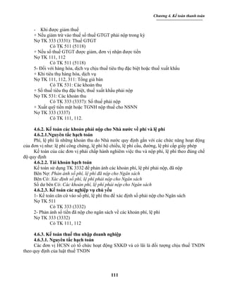 Chương 4. Kế toán thanh toán


     - Khi được giảm thuế
     + Nếu giảm trừ vào thuế số thuế GTGT phải nộp trong kỳ
     Nợ TK 333 (3331): Thuế GTGT
              Có TK 511 (5118)
     + Nếu số thuế GTGT được giảm, đơn vị nhận được tiền
     Nợ TK 111, 112
              Có TK 511 (5118)
     5- Đối với hàng hóa, dịch vụ chịu thuế tiêu thụ đặc biệt hoặc thuế xuất khẩu
     + Khi tiêu thụ hàng hóa, dịch vụ
     Nợ TK 111, 112, 311: Tổng giá bán
              Có TK 531: Các khoản thu
     + Số thuế tiêu thụ đặc biệt, thuế xuất khẩu phải nộp
     Nợ TK 531: Các khoản thu
              Có TK 333 (3337): Số thuế phải nộp
     + Xuất quỹ tiền mặt hoặc TGNH nộp thuế cho NSNN
     Nợ TK 333 (3337)
              Có TK 111, 112.

     4.6.2. Kế toán các khoản phải nộp cho Nhà nước về phí và lệ phí
     4.6.2.1.Nguyên tắc hạch toán
     Phí, lệ phí là những khoản thu do Nhà nước quy định gắn với các chức năng hoạt động
của đơn vị như: lệ phí công chứng, lệ phí hộ chiếu, lệ phí cầu, đường, lệ phí cấp giấy phép
     Kế toán của các đơn vị phải chấp hành nghiêm việc thu và nộp phí, lệ phí theo đúng chế
độ quy định
     4.6.2.2. Tài khoản hạch toán
     Kế toán sử dụng TK 3332 để phản ánh các khoản phí, lệ phí phải nộp, đã nộp
     Bên Nợ: Phản ánh số phí, lệ phí đã nộp cho Ngân sách
     Bên Có: Xác định số phí, lệ phí phải nộp cho Ngân sách
     Số dư bên Có: Các khoản phí, lệ phí phải nộp cho Ngân sách
     4.6.2.3. Kế toán các nghiệp vụ chủ yếu
     1- Kế toán căn cứ vào số phí, lệ phí thu để xác định số phải nộp cho Ngân sách
     Nợ TK 511
              Có TK 333 (3332)
     2- Phản ánh số tiền đã nộp cho ngân sách về các khoản phí, lệ phí
     Nợ TK 333 (3332)
              Có TK 111, 112

     4.6.3. Kế toán thuế thu nhập doanh nghiệp
     4.6.3.1. Nguyên tắc hạch toán
     Các đơn vị HCSN có tổ chức hoạt động SXKD và có lãi là đối tượng chịu thuế TNDN
theo quy định của luật thuế TNDN




                                             111
 