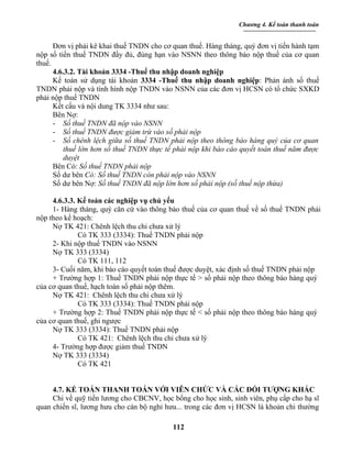 Chương 4. Kế toán thanh toán


      Đơn vị phải kê khai thuế TNDN cho cơ quan thuế. Hàng tháng, quý đơn vị tiến hành tạm
nộp số tiền thuế TNDN đầy đủ, đúng hạn vào NSNN theo thông báo nộp thuế của cơ quan
thuế.
      4.6.3.2. Tài khoản 3334 -Thuế thu nhập doanh nghiệp
      Kế toán sử dụng tài khoản 3334 -Thuế thu nhập doanh nghiệp: Phản ánh số thuế
TNDN phải nộp và tình hình nộp TNDN vào NSNN của các đơn vị HCSN có tổ chức SXKD
phải nộp thuế TNDN
      Kết cấu và nội dung TK 3334 như sau:
      Bên Nợ:
      - Số thuế TNDN đã nộp vào NSNN
      - Số thuế TNDN được giảm trừ vào số phải nộp
      - Số chênh lệch giữa số thuế TNDN phải nộp theo thông báo hàng quý của cơ quan
          thuế lớn hơn số thuế TNDN thực tế phải nộp khi báo cáo quyết toán thuế năm được
          duyệt
      Bên Có: Số thuế TNDN phải nộp
      Số dư bên Có: Số thuế TNDN còn phải nộp vào NSNN
      Số dư bên Nợ: Số thuế TNDN đã nộp lớn hơn số phải nộp (số thuế nộp thừa)

     4.6.3.3. Kế toán các nghiệp vụ chủ yếu
     1- Hàng tháng, quý căn cứ vào thông báo thuế của cơ quan thuế về số thuế TNDN phải
nộp theo kế hoạch:
     Nợ TK 421: Chênh lệch thu chi chưa xử lý
              Có TK 333 (3334): Thuế TNDN phải nộp
     2- Khi nộp thuế TNDN vào NSNN
     Nợ TK 333 (3334)
              Có TK 111, 112
     3- Cuối năm, khi báo cáo quyết toán thuế được duyệt, xác định số thuế TNDN phải nộp
     + Trường hợp 1: Thuế TNDN phải nộp thực tế > số phải nộp theo thông báo hàng quý
của cơ quan thuế, hạch toán số phải nộp thêm.
     Nợ TK 421: Chênh lệch thu chi chưa xử lý
              Có TK 333 (3334): Thuế TNDN phải nộp
     + Trường hợp 2: Thuế TNDN phải nộp thực tế < số phải nộp theo thông báo hàng quý
của cơ quan thuế, ghi ngược
     Nợ TK 333 (3334): Thuế TNDN phải nộp
              Có TK 421: Chênh lệch thu chi chưa xử lý
     4- Trường hợp được giảm thuế TNDN
     Nợ TK 333 (3334)
              Có TK 421


     4.7. KẾ TOÁN THANH TOÁN VỚI VIÊN CHỨC VÀ CÁC ĐỐI TƯỢNG KHÁC
     Chi về quỹ tiền lương cho CBCNV, học bổng cho học sinh, sinh viên, phụ cấp cho hạ sĩ
quan chiến sĩ, lương hưu cho cán bộ nghỉ hưu... trong các đơn vị HCSN là khoản chi thường

                                           112
 