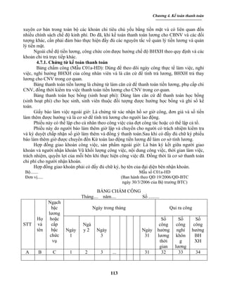 Chương 4. Kế toán thanh toán


xuyên cơ bản trong toàn bộ các khoản chi tiêu chủ yếu bằng tiền mặt và có liên quan đến
nhiều chính sách chế độ kinh phí. Do đã, khi kế toán thanh toán lương cho CBNV và các đối
tượng khác, cần phải đảm bảo thực hiện đầy đủ các nguyên tắc về quản lý tiền lương và quản
lý tiền mặt.
      Ngoài chế độ tiền lương, công chức còn được hưởng chế độ BHXH theo quy định và các
khoản chi trả trực tiếp khác.
        4.7.1. Chứng từ kế toán thanh toán
        Bảng chấm công (Mẫu C01a-HD): Dùng để theo dõi ngày công thực tế làm việc, nghỉ
việc, nghỉ hưởng BHXH của công nhân viên và là căn cứ để tính trả lương, BHXH trả thay
lương cho CNV trong cơ quan.
      Bảng thanh toán tiền lương là chứng từ làm căn cứ để thanh toán tiền lương, phụ cấp chi
CNV, đồng thời kiểm tra việc thanh toán tiền lương cho CNV trong cơ quan.
      Bảng thanh toán học bổng (sinh hoạt phí): Dùng làm căn cứ để thanh toán học bổng
(sinh hoạt phí) cho học sinh, sinh viên thuộc đối tượng được hưởng học bổng và ghi sổ kế
toán.
      Giấy báo làm việc ngoài giờ: Là chứng từ xác nhận hồ sơ giờ công, đơn giá và số tiền
làm thêm được hưởng và là cơ sở để tính trả lương cho người lao động.
      Phiếu này có thể lập cho cá nhân theo công việc của đợt công tác hoặc có thể lập cả tổ.
      Phiếu này do người báo làm thêm giờ lập và chuyển cho người có trách nhiệm kiểm tra
và ký duyệt chấp nhận số giờ làm thêm và đồng ý thanh toán.Sau khi có đầy đủ chữ ký phiếu
báo làm thêm giờ được chuyển đến Kừ toán lao động tiền lương để làm cơ sở tính lương.
      Hợp đồng giao khoán công việc, sản phẩm ngoài giờ: Là bản ký kết giữa người giao
khoán và người nhận khoán Vũ khối lượng công việc, nội dung công việc, thời gian làm việc,
trách nhiệm, quyền lợi của mỗi bên khi thực hiện công việc đã. Đồng thời là cơ sở thanh toán
chi phí cho người nhận khoán.
      Hợp đồng giao khoán phải có đẩy đủ chữ ký, họ tên của đại diện bên nhận khoán.
 Bộ.......                                                   Mẫu số C01a-HD
 Đơn vị.....                                       (Ban hành theo QĐ 19/2006/QĐ-BTC
                                                    ngày 30/3/2006 của Bộ trưởng BTC)

                                      BẢNG CHẤM CÔNG
                              Tháng.... năm....      Số .........
               Ngạch
                 bậc                Ngày trong tháng                         Qui ra công
               lương
        Họ      hoặc                                                    Số        Số       Số
STT      và      cấp          Ngà                                      công      công     công
        tên      bậc   Ngày   y2      Ngày                   Ngày     hưởng      nghỉ    hưởng
                chức    1              3                      31      lương      khôn      BH
                 vụ                                                    thời        g       XH
                                                                       gian     lương
 A       B      C       1      2       3     ...              31        32        33       34



                                             113
 