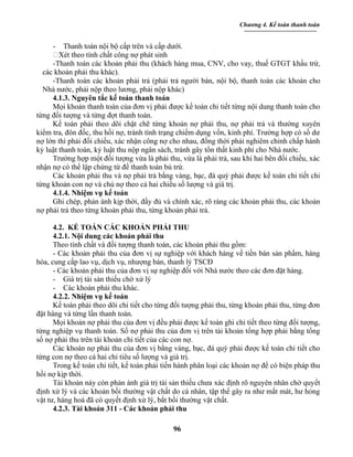 Chương 4. Kế toán thanh toán


     - Thanh toán nội bộ cấp trên và cấp dưới.
     Xét theo tính chất công nợ phát sinh
     -Thanh toán các khoản phải thu (khách hàng mua, CNV, cho vay, thuế GTGT khấu trừ,
  các khoản phải thu khác).
     -Thanh toán các khoản phải trả (phải trả người bán, nội bộ, thanh toán các khoản cho
  Nhà nước, phải nộp theo lương, phải nộp khác)
     4.1.3. Nguyên tắc kế toán thanh toán
     Mọi khoản thanh toán của đơn vị phải được kế toán chi tiết từng nội dung thanh toán cho
từng đối tượng và từng đợt thanh toán.
     Kế toán phải theo dõi chặt chẽ từng khoản nợ phải thu, nợ phải trả và thường xuyên
kiểm tra, đôn đốc, thu hồi nợ, tránh tình trạng chiếm dụng vốn, kinh phí. Trường hợp có số dư
nợ lớn thì phải đối chiếu, xác nhận công nợ cho nhau, đồng thời phải nghiêm chỉnh chấp hành
kỷ luật thanh toán, kỷ luật thu nộp ngân sách, tránh gây tổn thất kinh phí cho Nhà nước.
     Trường hợp một đối tượng vừa là phải thu, vừa là phải trả, sau khi hai bên đối chiếu, xác
nhận nợ có thể lập chứng từ để thanh toán bù trừ.
     Các khoản phải thu và nợ phải trả bằng vàng, bạc, đá quý phải được kế toán chi tiết chi
từng khoản con nợ và chủ nợ theo cả hai chiều số lượng và giá trị.
     4.1.4. Nhiệm vụ kế toán
     Ghi chép, phản ánh kịp thời, đầy đủ và chính xác, rõ ràng các khoản phải thu, các khoản
nợ phải trả theo từng khoản phải thu, từng khoản phải trả.

      4.2. KẾ TOÁN CÁC KHOẢN PHẢI THU
      4.2.1. Nội dung các khoản phải thu
      Theo tính chất và đối tượng thanh toán, các khoản phải thu gồm:
      - Các khoản phải thu của đơn vị sự nghiệp với khách hàng về tiền bán sản phẩm, hàng
hóa, cung cấp lao vụ, dịch vụ, nhượng bán, thanh lý TSCĐ
      - Các khoản phải thu của đơn vị sự nghiệp đối với Nhà nước theo các đơn đặt hàng.
      - Giá trị tài sản thiếu chờ xử lý
      - Các khoản phải thu khác.
      4.2.2. Nhiệm vụ kế toán
      Kế toán phải theo dõi chi tiết cho từng đối tượng phải thu, từng khoản phải thu, từng đơn
đặt hàng và từng lần thanh toán.
      Mọi khoản nợ phải thu của đơn vị đều phải được kế toán ghi chi tiết theo từng đối tượng,
từng nghiệp vụ thanh toán. Số nợ phải thu của đơn vị trên tài khoản tổng hợp phải bằng tổng
số nợ phải thu trên tài khoản chi tiết của các con nợ.
      Các khoản nợ phải thu của đơn vị bằng vàng, bạc, đá quý phải được kế toán chi tiết cho
từng con nợ theo cả hai chỉ tiêu số lượng và giá trị.
      Trong kế toán chi tiết, kế toán phải tiến hành phân loại các khoản nợ để có biện pháp thu
hồi nợ kịp thời.
      Tài khoản này còn phản ánh giá trị tài sản thiếu chưa xác định rõ nguyên nhân chờ quyết
định xử lý và các khoản bồi thường vật chất do cá nhân, tập thể gây ra như mất mát, hư hỏng
vật tư, hàng hoá đã có quyết định xử lý, bắt bồi thường vật chất.
      4.2.3. Tài khoản 311 - Các khoản phải thu

                                             96
 