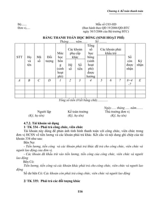Chương 4. Kế toán thanh toán



Bộ.......                                                  Mẫu số C03-HD
Đơn vị.....                                      (Ban hành theo QĐ 19/2006/QĐ-BTC
                                                  ngày 30/3/2006 của Bộ trưởng BTC)

                 BẢNG THANH TOÁN HỌC BỔNG (SINH HOẠT PHÍ)
                          Tháng........ năm.......      Số .........
                                                  Tổng
                               Các khoản            số      Các khoản phải
                        Mức      phụ cấp           học            khấu trừ
STT     Họ    Mã   Đối   học       khác           bổng                                 Số
        và    số  tượng bổn                       (sinh                                còn      Ký
        tên               g    Hệ         Số       hoạt                               được     nhận
                        (sinh  số        tiền      phí)                               nhận
                        hoạt                      được
                         phí)                    hưởng
 A       B    C     D     1     2          3        4       5        6     7          8=4        E
                                                                                       -7



                              Tổng số tiền (Viết bằng chữ).............

                                                                   Ngày...... tháng ..... năm........
               Người lập             Kế toán trưởng                Thủ trưởng đơn vị
         (Ký, họ tên)                (Ký, họ tên)                      (Ký, họ tên)

     4.7.2. Tài khoản sử dụng
     1/ TK 334 - Phải trả công chức, viên chức
     Tài khoản này dùng để phản ánh tình hình thanh toán với công chức, viên chức trong
đơn vị HCSN về tiền lương và các khoản phải trả khác. Kết cấu và nội dung ghi chép của tài
khoản 334 như sau:
     Bên Nợ:
     - Tiền lương, tiền công và các khoản phải trả khác đã trả cho công chức, viên chức và
người lao động của đơn vị.
     - Các khoản đã khấu trừ vào tiền lương, tiền công của công chức, viên chức và người
lao động
     Bên Có:
     Tiền lương, tiền công và các khoản khác phải trả cho công chức, viên chức và người lao
động
     Số dư bên Có: Các khoản còn phải trả công chức, viên chức và người lao động

      2/ TK 335: Phải trả các đối tượng khác


                                             116
 
