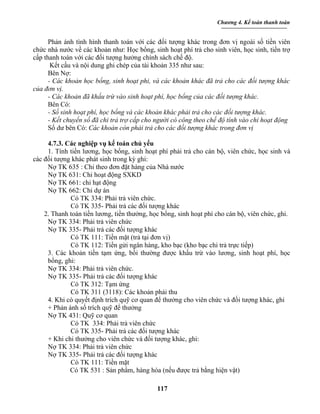 Chương 4. Kế toán thanh toán


      Phản ánh tình hình thanh toán với các đối tượng khác trong đơn vị ngoài số tiền viên
chức nhà nước về các khoản như: Học bổng, sinh hoạt phí trả cho sinh viên, học sinh, tiền trợ
cấp thanh toán với các đối tượng hưởng chính sách chế độ.
       Kết cấu và nội dung ghi chép của tài khoản 335 như sau:
      Bên Nợ:
      - Các khoản học bổng, sinh hoạt phi, và các khoản khác đã trả cho các đối tượng khác
của đơn vị.
      - Các khoản đã khấu trừ vào sinh hoạt phí, học bổng của các đối tượng khác.
      Bên Có:
      - Số sinh hoạt phí, học bổng và các khoản khác phải trả cho các đối tượng khác.
      - Kết chuyển số đã chi trả trợ cấp cho người có công theo chế độ tính vào chi hoạt động
      Số dư bên Có: Các khoản còn phải trả cho các đối tượng khác trong đơn vị

     4.7.3. Các nghiệp vụ kế toán chủ yếu
     1. Tính tiền lương, học bổng, sinh hoạt phí phải trả cho cán bộ, viên chức, học sinh và
các đối tượng khác phát sinh trong kỳ ghi:
     Nợ TK 635 : Chi theo đơn đặt hàng của Nhà nước
     Nợ TK 631: Chi hoạt động SXKD
     Nợ TK 661: chi hạt động
     Nợ TK 662: Chi dự án
             Có TK 334: Phải trả viên chức.
             Có TK 335- Phải trả các đối tượng khác
    2. Thanh toán tiền lương, tiền thưởng, học bổng, sinh hoạt phí cho cán bộ, viên chức, ghi.
     Nợ TK 334: Phải trả viên chức
     Nợ TK 335- Phải trả các đối tượng khác
             Có TK 111: Tiền mặt (trả tại đơn vị)
             Có TK 112: Tiền gửi ngân hàng, kho bạc (kho bạc chi trả trực tiếp)
     3. Các khoản tiền tạm ứng, bồi thường được khấu trừ vào lương, sinh hoạt phí, học
     bổng, ghi:
     Nợ TK 334: Phải trả viên chức.
     Nợ TK 335- Phải trả các đối tượng khác
             Có TK 312: Tạm ứng
             Có TK 311 (3118): Các khoản phải thu
     4. Khi có quyết định trích quỹ cơ quan để thưởng cho viên chức và đối tượng khác, ghi
     + Phản ánh số trích quỹ để thưởng
     Nợ TK 431: Quỹ cơ quan
             Có TK 334: Phải trả viên chức
             Có TK 335- Phải trả các đối tượng khác
     + Khi chi thưởng cho viên chức và đối tượng khác, ghi:
     Nợ TK 334: Phải trả viên chức
     Nợ TK 335- Phải trả các đối tượng khác
             Có TK 111: Tiền mặt
             Có TK 531 : Sản phẩm, hàng hóa (nếu được trả bằng hiện vật)

                                             117
 