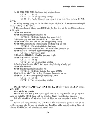 Chương 4. Kế toán thanh toán


     Nợ TK 3321, 3322, 3323: Các khoản phải nộp theo lương
             Có TK 111: Tiền mặt
             Có TK 112: Tiền gửi ngân hàng, kho bạc
             Có TK 461: Nguồn kinh phí hoạt động (rút dự toán kinh phí nộp BHXH,
BHYT)
     4- Trường hợp nộp thẳng khi rút dự toán kinh phí thì ghi Có TK 008 - dự toán kinh phí
(TK ngoài bảng cân đối kế toán)
     5- Khi nhận được số tiền cơ quan BHXH cấp cho đơn vị để trả cho các đối tượng hưởng
BHXH, ghi:
     Nợ TK 111: Tiền mặt
     Nợ TK 112: Tiền gửi ngân hàng, kho bạc
             Có TK 332- Các khoản phải nộp theo lương (3321)
     6- Khi nhận giấy phạt nộp chậm số tiền BHXH phải nộp, ghi:
     Nợ TK 3118: Các khoản phải thu (chờ xử lý phạt nộp chậm)
     Nợ TK 661: Chi hoạt động (chi hoạt động nếu được phép ghi chi)
             Có TK 3321: Các khoản phải nộp theo lương
     7- BHXH phải trả cho công chức, viên chức theo chế độ quy định, ghi:
     Nợ TK 332- Các khoản phải nộp theo lương (3321)
             Có TK 334: Phải trả viên chức
     8- Khi chi trả BHXH cho viên chức trong đơn vị, ghi
     Nợ TK 334: Phải trả viên chức
             Có TK 111: Tiền mặt
             Có TK 112: Tiền gửi ngân hàng, kho bạc
     9- Trường hợp tiếp nhận KPCĐ do cơ quan công đoàn cấp trên cấp, ghi:
     Nợ TK 111: Tiền mặt
     Nợ TK 112: Tiền gửi ngân hàng, kho bạc
             Có TK 332- Các khoản phải nộp theo lương (3323)
     10- Khi chi tiêu KPCĐ cho các hoạt động công đoàn tại cơ sở, ghi:
     Nợ TK TK 332- Các khoản phải nộp theo lương (3323)
             Có TK 111: Tiền mặt
             Có TK 112: Tiền gửi ngân hàng, kho bạc


     4.9. KẾ TOÁN THANH TOÁN KINH PHÍ ĐÃ QUYẾT TOÁN CHUYỂN SANG
NĂM SAU
     4.9.1. Nhiệm vụ kế toán
     Khi kết thúc năm đơn vị HCSN phải quyết toán vật tư, hàng hóa tồn kho, giá trị khối
lượng sửa chữa lớn, XDCB thuộc kinh phí sự nghiệp đã cấp trong năm theo quy định
     Phải tiến hành kiểm kê, xác định chính xác hàng tồn kho vào ngày 31 tháng 12 hàng
năm
     Đối với khối lượng sửa chữa lớn, XDCB hoàn đến cuối năm liên quan đến kinh phí sự
nghiệp cấp trong năm thì phải xác định tại thời điểm khóa sổ kế toán, theo sõi số đã quyết
toán này đến khi công trình bàn giao, đưa vào sử dụng.

                                           120
 