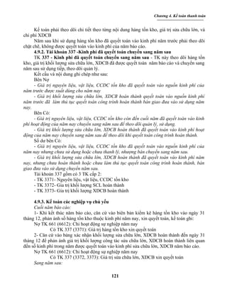 Chương 4. Kế toán thanh toán


      Kế toán phải theo dõi chi tiết theo từng nội dung hàng tồn kho, giá trị sửa chữa lớn, và
chi phí XDCB
      Năm sau khi sử dụng hàng tồn kho đã quyết toán vào kinh phí năm trước phải theo dõi
chặt chẽ, không được quyết toán vào kinh phí của năm báo cáo.
      4.9.2. Tài khoản 337 -Kinh phí đã quyết toán chuyển sang năm sau
      TK 337 - Kinh phí đã quyết toán chuyển sang năm sau - TK này theo dõi hàng tồn
kho, giá trị khối lượng sửa chữa lớn, XDCB đã được quyết toán năm báo cáo và chuyển sang
năm sau sử dụng tiếp, theo dõi quản lý.
      Kết cấu và nội dung ghi chép như sau:
      Bên Nợ
      - Giá trị nguyên liệu, vật liệu, CCDC tồn kho đã quyết toán vào nguồn kinh phí của
năm trước được xuất dùng cho năm nay
      - Giá trị khối lượng sửa chữa lớn, XDCB hoàn thành quyết toán vào nguồn kinh phí
năm trước đã làm thủ tục quyết toán công trình hoàn thành bàn giao đưa vào sử dụng năm
nay.
      Bên Có:
      - Giá trị nguyên liệu, vật liệu, CCDC tồn kho còn đến cuối năm đã quyết toán vào kinh
phí hoạt động của năm nay chuyển sang năm sau để theo dõi quản lý, sử dụng.
      - Giá trị khối lượng sửa chữa lớn, XDCB hoàn thành đã quyết toán vào kinh phí hoạt
động của năm nay chuyển sang năm sau để theo dõi khi quyết toán công trình hoàn thành.
      Số dư bên Có:
      - Giá trị nguyên liệu, vật liệu, CCDC tồn kho đã quyết toán vào nguồn kinh phí của
năm nay nhưng chưa sử dụng hoặc chưa thanh lý, nhượng bán chuyển sang năm sau.
      - Giá trị khối lượng sửa chữa lớn, XDCB hoàn thành đã quyết toán vào kinh phí năm
nay, nhưng chưa hoàn thành hoặc chưa làm thủ tục quyết toán công trình hoàn thành, bàn
giao đưa vào sử dụng chuyển năm sau.
      Tài khoản 337 gồm có 3 TK cấp 2:
      - TK 3371- Nguyên liệu, vật liệu, CCDC tồn kho
      - TK 3372- Gia trị khối lượng SCL hoàn thành
      - TK 3373- Gia trị khối lượng XDCB hoàn thành

     4.9.3. Kế toán các nghiệp vụ chủ yếu
     Cuối năm báo cáo:
     1- Khi kết thúc năm báo cáo, căn cứ vào biên bản kiểm kê hàng tồn kho vào ngày 31
tháng 12, phản ánh số hàng tồn kho thuộc kinh phí năm nay, xin quyết toán, kế toán ghi:
     Nợ TK 661 (6612): Chi hoạt động sự nghiệp năm nay
             Có TK 337 (3371): Giá trị hàng tồn kho xin quyết toán
     2- Căn cứ vào bảng xác nhận khối lượng sửa chữa lớn, XDCB hoàn thành đến ngày 31
tháng 12 để phản ánh giá trị khối lượng công tác sửa chữa lớn, XDCB hoàn thành liên quan
đến số kinh phí trong năm được quyết toán vào kinh phí sửa chữa lớn, XDCB năm báo cáo.
     Nợ TK 661 (6612): Chi hoạt động sự nghiệp năm nay
             Có TK 337 (3372, 3373): Giá trị sửa chữa lớn, XDCB xin quyết toán
     Sang năm sau:

                                             121
 