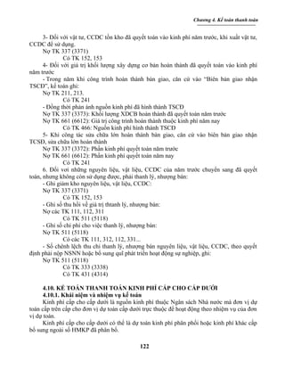 Chương 4. Kế toán thanh toán


      3- Đối với vật tư, CCDC tồn kho đã quyết toán vào kinh phí năm trước, khi xuất vật tư,
CCDC để sử dụng.
      Nợ TK 337 (3371)
               Có TK 152, 153
      4- Đối với giá trị khối lượng xây dựng cơ bản hoàn thành đã quyết toán vào kinh phí
năm trước
      - Trong năm khi công trình hoàn thành bàn giao, căn cứ vào “Biên bản giao nhận
TSCĐ”, kế toán ghi:
      Nợ TK 211, 213.
               Có TK 241
      - Đồng thời phản ánh nguồn kinh phí đã hình thành TSCĐ
      Nợ TK 337 (3373): Khối lượng XDCB hoàn thành đã quyết toán năm trước
      Nợ TK 661 (6612): Giá trị công trình hoàn thành thuộc kinh phí năm nay
               Có TK 466: Nguồn kinh phí hình thành TSCĐ
      5- Khi công tác sửa chữa lớn hoàn thành bàn giao, căn cứ vào biên bản giao nhận
TCSĐ, sửa chữa lớn hoàn thành
      Nợ TK 337 (3372): Phần kinh phí quyết toán năm trước
      Nợ TK 661 (6612): Phần kinh phí quyết toán năm nay
               Có TK 241
      6. Đối vơi những nguyên liệu, vật liệu, CCDC của năm trước chuyển sang đã quyết
toán, nhưng không còn sử dụng được, phải thanh lý, nhượng bán:
      - Ghi giảm kho nguyên liệu, vật liệu, CCDC:
      Nợ TK 337 (3371)
               Có TK 152, 153
      - Ghi số thu hồi về giá trị thtanh lý, nhượng bán:
      Nợ các TK 111, 112, 311
               Có TK 511 (5118)
      - Ghi số chi phí cho việc thanh lý, nhượng bán:
      Nợ TK 511 (5118)
               Có các TK 111, 312, 112, 331...
      - Số chênh lệch thu chi thanh lý, nhượng bán nguyên liệu, vật liệu, CCDC, theo quyết
định phải nộp NSNN hoặc bổ sung quĩ phát triển hoạt động sự nghiệp, ghi:
      Nợ TK 511 (5118)
               Có TK 333 (3338)
               Có TK 431 (4314)

     4.10. KẾ TOÁN THANH TOÁN KINH PHÍ CẤP CHO CẤP DƯỚI
     4.10.1. Khái niệm và nhiệm vụ kế toán
     Kinh phí cấp cho cấp dưới là nguồn kinh phí thuộc Ngân sách Nhà nước mà đơn vị dự
toán cấp trên cấp cho đơn vị dự toán cấp dưới trực thuộc để hoạt động theo nhiệm vụ của đơn
vị dự toán.
     Kinh phí cấp cho cấp dưới có thể là dự toán kinh phí phân phối hoặc kinh phí khác cấp
bổ sung ngoài số HMKP đã phân bổ.

                                            122
 