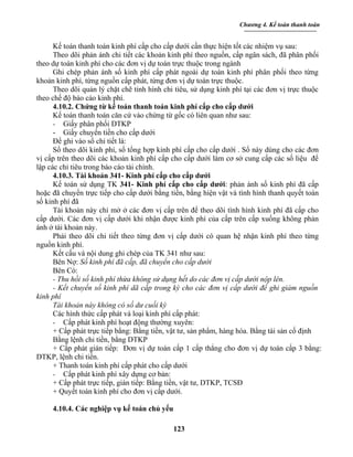 Chương 4. Kế toán thanh toán


      Kế toán thanh toán kinh phí cấp cho cấp dưới cần thực hiện tốt các nhiệm vụ sau:
      Theo dõi phản ánh chi tiết các khoản kinh phí theo nguồn, cấp ngân sách, đã phân phối
theo dự toán kinh phí cho các đơn vị dự toán trực thuộc trong ngành
      Ghi chép phản ánh số kinh phí cấp phát ngoài dự toán kinh phí phân phối theo từng
khoản kinh phí, từng nguồn cấp phát, từng đơn vị dự toán trực thuộc.
      Theo dõi quản lý chặt chẽ tỉnh hình chi tiêu, sử dụng kinh phí tại các đơn vị trực thuộc
theo chế độ báo cáo kinh phí.
      4.10.2. Chứng từ kế toán thanh toán kinh phí cấp cho cấp dưới
      Kế toán thanh toán căn cứ vào chứng từ gốc có liên quan như sau:
      - Giấy phân phối DTKP
      - Giấy chuyển tiền cho cấp dưới
      Để ghi vào sổ chi tiết là:
      Sổ theo dõi kinh phí, sổ tổng hợp kinh phí cấp cho cấp dưới . Sổ này dùng cho các đơn
vị cấp trên theo dõi các khoản kinh phí cấp cho cấp dưới làm cơ sở cung cấp các số liệu để
lập các chỉ tiêu trong báo cáo tài chính.
      4.10.3. Tài khoản 341- Kinh phí cấp cho cấp dưới
      Kế toán sử dụng TK 341- Kinh phí cấp cho cấp dưới: phản ánh số kinh phí đã cấp
hoặc đã chuyển trực tiếp cho cấp dưới bằng tiền, bằng hiện vật và tình hình thanh quyết toán
số kinh phí đã
      Tài khoản này chỉ mở ở các đơn vị cấp trên để theo dõi tình hình kinh phí đã cấp cho
cấp dưới. Các đơn vị cấp dưới khi nhận được kinh phí của cấp trên cấp xuống không phản
ánh ở tài khoản này.
      Phải theo dõi chi tiết theo từng đơn vị cấp dưới có quan hệ nhận kinh phí theo từng
nguồn kinh phí.
      Kết cấu và nội dung ghi chép của TK 341 như sau:
      Bên Nợ: Số kinh phí đã cấp, đã chuyển cho cấp dưới
      Bên Có:
      - Thu hồi số kinh phí thừa không sử dụng hết do các đơn vị cấp dưới nộp lên.
      - Kết chuyển số kinh phí dã cấp trong kỳ cho các đơn vị cấp dưới để ghi giảm nguồn
kinh phí
      Tài khoản này không có số dư cuối kỳ
      Các hình thức cấp phát và loại kinh phí cấp phát:
      - Cấp phát kinh phí hoạt động thường xuyên:
      + Cấp phát trực tiếp bằng: Bằng tiền, vật tư, sản phẩm, hàng hóa. Bằng tài sản cố định
      Bằng lệnh chi tiền, bằng DTKP
      + Cấp phát gián tiếp: Đơn vị dự toán cấp 1 cấp thẳng cho đơn vị dự toán cấp 3 bằng:
DTKP, lệnh chi tiền.
      + Thanh toán kinh phí cấp phát cho cấp dưới
      - Cấp phát kinh phí xây dựng cơ bản:
      + Cấp phát trực tiếp, gián tiếp: Bằng tiền, vật tư, DTKP, TCSĐ
      + Quyết toán kinh phí cho đơn vị cấp dưới.

     4.10.4. Các nghiệp vụ kế toán chủ yếu

                                             123
 