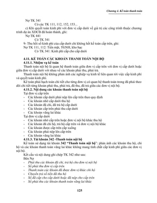 Chương 4. Kế toán thanh toán


       Nợ TK 341
              Có các TK 111, 112, 152, 153...
       c) Khi quyết toán kinh phí với đơn vị cấp dưới về giá trị các công trình thuộc chương
trình dự án XDCB đã hoàn thành, ghi:
       Nợ TK 441
              Có TK 341
      9- Thu hồi số kinh phí của cấp dưới chi không hết kế toán cấp trên, ghi:
      Nợ TK 111, 112: Tiền mặt, TGNH, kho bạc
              Có TK 341: Kinh phí cấp cho cấp dưới

     4.11. KẾ TOÁN CÁC KHOẢN THANH TOÁN NỘI BỘ
     4.11.1. Nhiệm vụ kế toán
     Thanh toán nội bộ là quan hệ thanh toán giữa đơn vị cấp trên với đơn vị cấp dưới hoặc
giữa đơn vị cấp dưới với nhau về các khoản phải thu, phải trả.
     Thanh toán nội bộ không phản ánh các nghiệp vụ kinh tế liên quan tới việc cấp kinh phí
và quyết toán kinh phí.
     Kế toán phải hạch toán chi tiết cho từng đơn vị có quan hệ thanh toán trong đã phải theo
dõi chi tiết từng khoản phải thu, phải trả, đã thu, đã trả giữa các đơn vị nội bộ.
     4.11.2. Nội dung các khoản thanh toán nội bộ
     Tại đơn vị cấp trên
     - Các khoản cấp dưới phải nộp lên cấp trên theo quy định
     - Các khoản nhờ cấp dưới thu hộ
     - Các khoản đã chi, đã trả hộ cấp dưới
     - Các khoản cấp trên phải thu cấp dưới
     - Các khoản vãng lai khác
     Tại đơn vị cấp dưới
     - Các khoản nhờ cấp trên hoặc đơn vị nội bộ khác thu hộ
     - Các khoản đã chi hộ, trả hộ cấp trên và đơn vị nội bộ khác
     - Các khoản được cấp trên cấp xuống
     - Các khoản phải nộp lên cấp trên
     - Các khoản vãng lai khác
     4.11.3. Tài khoản 342 -Thanh toán nội bộ
     Kế toán sử dụng tài khoản 342 “Thanh toán nội bộ”: phản ánh các khoản thu hộ, chi
hộ và các khoản thanh toán vãng lai khác không mang tính chất cấp kinh phí giữa các đơn vị
nội bộ.
     Kết cấu và nội dung ghi chép TK 342 như sau:
     Bên Nợ
     - Phải thu các khoản đã chi, trả hộ cho đơn vị nội bộ
     - Số phải thu đơn vị cấp trên
     - Thanh toán các khoản đã được đơn vị khác chi hộ
     - Chuyển trả số tiền đã thu hộ
     - Số đã cấp cho cấp dưới hoặc đã nộp cho cấp trên
     - Số phải thu các khoản thanh toán vãng lai khác

                                             125
 