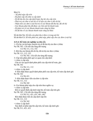 Chương 4. Kế toán thanh toán


Bên Có
- Số phải nộp cấp trên
- Số phải cấp cho đơn vị cấp dưới
- Số đã thu hộ cho cấp dưới hoặc thu hộ cho cấp trên
- Phải trả các đơn vị nội bộ về số tiền các đơn vị đã chi hộ
- Nhận tiền các đơn vị nội bộ trả về các khoản đã thu hộ, đã chi hộ
- Các khoản phải thu đã được các bên nội bộ thanh toán
- Số phải trả về các khoản thanh toán vãng lai khác
- Số đã thu về các khoản thanh toán vãng lai khác

Số dư bên Nợ: Số tiền còn phải thu ở đơn vị trong nội bộ
Số dư bên Có: Số tiền phải trả, phải nộp, phải cấp cho các đơn vị nội bộ.

4.11.4. Kế toán các nghiệp vụ chủ yếu
1- Chi hộ, trả hộ hoặc chuyển trả số đã thu hộ các đơn vị khác
Nợ TK 342 - Chi tiết cho từng đối tượng
        Có TK 111, 112, 152
2- Khi thu các khoản đã chi hộ, đã trả hộ các đơn vị khác
Nợ TK 111, 112, 152
        Có TK 342 - Chi tiết cho từng đối tượng
3- Cấp trên phân phối quỹ cơ quan cho cấp dưới
+ ở đơn vị cấp trên
 Căn cứ vào quyết định phân phối của cấp trên kế toán, ghi:
Nợ TK 342
        Có TK 111, 112
+ ở đơn vị cấp dưới
 4- Khi nhận được quyết định phân phối của cấp trên, kế toán cấp dưới ghi:
Nợ TK 342
        Có TK 431
 5- Khi nhận được tiền của đơn vị cấp trên
Nợ TK 111, 112
        Có TK 342
6- Các khoản phải nộp cho cấp trên theo nghĩa vụ:
+ ở đơn vị cấp trên
 Khi có quyết định cấp dưới nộp lên, kế toán cấp trên ghi:
Nợ TK 342 - Chi tiết cho từng đối tượng
        Có TK 511, 421, 431, 461, 462
 Khi nhận được tiền do cấp dưới nộp lên
Nợ TK 111, 112
        Có TK 342
+ ở đơn vị cấp dưới
 Xác định số phải nộp lên cấp trên, kế toán cấp dưới ghi:
Nợ TK 511, 421, 431

                                        126
 