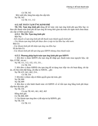 Chương 4. Kế toán thanh toán


            Có TK 342
      Khi xuất tiền, hàng hóa nộp cho cấp trên
     Nợ TK 342
            Có TK 111, 112

     4.12. KẾ TOÁN TẠM ỨNG KINH PHÍ
     TK 336- Tạm ứng kinh phí dùng để kế toán việc tạm ứng kinh phí qua Kho bạc và
theo dõi thanh toán kinh phí đã tạm ứng đó trong thời gian dự toán chi ngân sách chưa được
các cấp có thẩm quyền giao.
     4.12.1. TK 336- Tạm ứng kinh phí
     Bên Nợ:
   - Kết chuyển số tạm ứng kinh phí đã thanh toán thành nguồn kinh phí
   - Các khoản tạm ứng kinh phí được đơn vị nộp trả lại Kho bạc nhà nước
   Bên Có:
   - Các khoản kinh phí đã nhận tạm ứng của Kho bạc
   Số dư bên Có:
   - Các khoản kinh phí đã tạm ứng qua KBNN nhưng chưa thanh toán

      4.12.2. Phương pháp hạch toán tạm ứng kinh phí qua KBNN
      1. Khi đơn vị được KBNN cho tạm ứng để nhập quĩ, thanh toán mua nguyên liệu, vật
liệu, CCDC, trả nợ :
      Nợ TK 111, 112, 152, 153, 331...
               Có TK 336
      2. Khi đơn vị được KBNN cho tạm ứng để sử dụng trực tiếp vào chi hoạt động, chi dự
án, chi theo đơn đặt hàng, chi đầu tư XDCB..., ghi:
      Nợ TK 635. 661, 662, 214...
               Có TK 336
      3. Khi đơn vị được cấp có thẩm quyền giao dự toán, ghi:
      Nợ TK 008
      Nợ TK 009
      4. Khi đơn vị tiến hành thanh toán với KBNN về số tiền tạm ứng bằng kinh phí được
cấp theo dự toán, ghi:
      Nợ TK 336
               Có các TK 441, 461, 462, 465
      Đồng thời ghi:
      Có TK 008, 009
      5. Các khoản tạm ứng đơn vị đã nộp trả lại KBNN, ghi:
      Nợ TK 336
               Có TK 111




                                            127
 