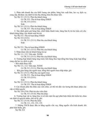 Chương 4. Kế toán thanh toán


     1- Phản ánh doanh thu của khối lượng sản phẩm, hàng hóa xuất bán, lao vụ, dịch vụ
cung cấp, đã được xác định là tiêu thụ nhưng chưa thu được tiền.
     Nợ TK 311 (3111): Phải thu khách hàng
              Có TK 531: Thu từ hoạt động SXKD
              Có TK 333 (3331)
              hoặc
     Nợ TK 311 (3111): Phải thu khách hàng
              Có TK 531: Thu từ hoạt động SXKD
     2- Xác định giảm giá hàng bán, chiết khấu thanh toán, hàng bán bị trả lại (nếu có) cho
khách hàng bằng việc thanh toán bù trừ
     Nợ TK 531: Thu từ hoạt động SXKD
     Nợ TK 333 (3331)
              Có TK 311 (3111): Phải thu của khách hàng
              hoặc

     Nợ TK 531: Thu từ hoạt động SXKD
              Có TK 311 (3111): Phải thu của khách hàng
     3- Nhận được tiền do khách hàng trả nợ
     Nợ TK 111, 112: Tiền mặt, TGNH
              Có TK 311 (3111): Phải thu của khách hàng
     4- Trường hợp khách hàng ứng trước tiền hàng theo hợp đồng bán hàng hoặc hợp đồng
cung cấp lao vụ, dịch vụ ghi:
     + Khi nhận được tiền
     Nợ TK 111, 112: Tiền mặt, TGNH
              Có TK 311 (3111): Phải thu của khách hàng
     - Khi giao hàng cho người mua, đồng thời người mua chấp nhận, ghi:
     Nợ TK 311 (3111): Phải thu của người mua
              Có TK 531: Thu từ hoạt động SXKD
              Có TK 333 (3331)
              hoặc
     Nợ TK 311 (3111): Phải thu khách hàng
              Có TK 531: Thu từ hoạt động SXKD
     5- Các khoản phải thu khác của viên chức, có thể trừ dần vào lương khi được phép của
cấp có thẩm quyền
     Nợ TK 334 (334): Phải trả cho viên chức
              Có TK 311 (3118): Phải thu khác
     6- Trường hợp vật tư, hàng hóa và số tiền mặt tồn quỹ phát hiện thiếu khi kiểm kê, chưa
xác định rõ nguyên nhân, chờ xử lý, ghi:
     Nợ TK 311 (3118): Phải thu khác
              Có TK 111, 152, 153, 155
       7. Những TSCĐ được đầu tư bằng nguồn vốn vay, bằng nguồn vốn kinh doanh, khi
phát hiện thiếu, ghi:
       Nợ TK 214

                                            98
 