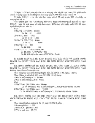 Chương 4. Kế toán thanh toán


     2/ Ngày 31/01/N+1, đơn vị xuất vật tư nhượng bán, trị giá xuất kho 4.000, phiếu xuất
kho số 35 cùng ngày; đã thu bằng tiền mặt nhập quỹ: 4.400, theo phiếu Thu số 30.
     3/ Ngày 31/01/N+1, chi tiền mặt theo phiếu chi số 53, với số tiền 100 về nghiệp vụ
nhượng bán vật tư.
     4/ Số chênh lệch Thu - Chi nhượng bán vật tư được xử lý theo Quyết định số 24, ngày
25/02/X+1 của Bộ chủ quản, với nội dung gồm: 20% phải nộp Ngân sách; 80% bổ sung
nguồn kinh phí của năm N+1.
     Giải:
     1/ Nợ TK 337 (3371) 18.000
              Có TK 152        18.000
     2a/ Nợ TK 111 : 4.400
              Có TK 5118 4.400
     2b/ Nợ TK 337 (3371) 4.000
              Có TK 152          4.000
     3/ Nợ TK 5118      100
             Có TK 111:          100
     4/ Nợ TK 5118     4.400-100=4.300
             Có TK 333: 4.300 *20% = 860
             Có TK 461 (461-năm nay): 4.300*80% = 3.440

    II. HẠCH TOÁN GIÁ TRỊ KHỐI LƯỢNG SCL CÁC TSCĐ VÀ XDCB HOÀN
THÀNH ĐÃ QUYẾT TOÁN VÀO KINH PHÍ NĂM TRƯỚC, CHUYỂN SANG NĂM
SAU.
    II.1. HẠCH TOÁN GIÁ TRỊ KHỐI LƯỢNG SCL CÁC TSCĐ VÀ XDCB HOÀN
THÀNH ĐÃ QUYẾT TOÁN VÀO KINH PHÍ NĂM TRƯỚC, CHUYỂN SANG NĂM
SAU tại thời điểm cuối năm báo cáo.
    Theo bảng xác nhân khối lượng chi phí SCL và XDCB số 51, ngày 31/12/N;
    Theo Chứng từ ghi sổ số 402, ngày 31/12/N, với nội dung:
    1/ Giá trị khối lượng SCL: 19.000
    2/ Giá trị khối lượng XDCB: 70.000
    Giải:
    1/ Nợ TK 661 (6612-Năm nay) 19.000
               Có TK 337 (3372- Giá trị khối lượng SCL, XDCB hoàn thành) 19.000
    2/ Nợ TK 661 (6612-Năm nay) 70.000
            Có TK 337 (3372- Giá trị khối lượng SCL, XDCB hoàn thành): 70.000

    II.2. HẠCH TOÁN CÁC CHI PHÍ PHÁT SINH ĐỂ THỰC HIỆN CÔNG VIỆC
XDCB THEO CÁC HẠNG MỤC, CÁC CÔNG TRÌNH NĂM N CHUYỂN SANG NĂM
N+1
    Theo bảng tổng hợp chứng từ Số 15, ngày 10/3/N+1, gồm:
    1/ Lương phải trả: 11.000
    2/ BHXH, YT phải trả: 1.810
    3/ Vật tư xuất kho: 15.190

                                           134
 