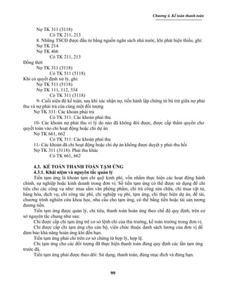 Chương 4. Kế toán thanh toán


       Nợ TK 311 (3118)
             Có TK 211, 213
       8. Những TSCĐ được đầu tư bằng nguồn ngân sách nhà nước, khi phát hiện thiếu, ghi:
       Nợ TK 214
       Nợ TK 466
             Có TK 211, 213
Đồng thời
       Nợ TK 311 (3118)
             Có TK 511 (5118)
Khi có quyết định xử lý, ghi:
       Nợ TK 511 (5118)
       Nợ TK 111, 112, 334
             Có TK 311 (3118)
       9- Cuối niên độ kế toán, sau khi xác nhận nợ, tiến hành lập chứng từ bù trừ giữa nợ phải
thu và nợ phải trả của cùng một đối tượng
     Nợ TK 331: Các khoản phải trả
             Có TK 311: Các khoản phải thu
     10- Các khoản nợ phải thu vì lý do nào đã không đòi được, được cấp thẩm quyền cho
quyết toán vào chi hoạt động hoặc chi dự án
     Nợ TK 661, 662
             Có TK 311: Các khoản phải thu
     11- Các khoản đã chi hoạt động hoặc chi dự án không được duyệt y phải thu hồi
     Nợ TK 311 (3118): Phải thu khác
             Có TK 661, 662

      4.3. KẾ TOÁN THANH TOÁN TẠM ỨNG
      4.3.1. Khái niệm và nguyên tắc quản lý
      Tiền tạm ứng là khoản tạm chi quỹ kinh phí, vốn nhằm thực hiện các hoạt động hành
chính, sự nghiệp hoặc kinh doanh trong đơn vị. Số tiền tạm ứng có thể được sử dụng để chi
tiêu cho các công vụ như: mua sắm văn phòng phẩm, chi trả công sửa chữa, chi mua vật tư,
hàng hóa, dịch vụ, chi công tác phí, chi nghiệp vụ phí, tạm ứng, chi thực hiện dự án, đề tài,
chương trình nghiên cứu khoa học, nhu cầu cho tạm ứng, có thể bằng tiền hoặc tài sản tương
đương tiền.
      Tiền tạm ứng được quản lý, chi tiêu, thanh toán hoàn ứng theo chế độ quy định, trên cơ
sở nguyên tắc chung như sau:
      Chỉ được cấp chi tạm ứng trê cơ sở lệnh chi của thủ trưởng, kế toán trưởng trong đơn vị.
      Chỉ được cấp chi tạm ứng cho cán bộ, viên chức thuộc danh sách lương của đơn vị để
đảm bảo khả năng hoàn ứng khi đến hạn.
      Tiền tạm ứng phải chi trên cơ sở chứng từ hợp lý, hợp lệ.
      Chi tạm ứng cho các đối tượng đã thực hiện thanh toán đúng quy định các lần tạm ứng
trước đã.
      Tiền tạm ứng phải được theo dõi: Sử dụng, thanh toán, đúng mục đích và đúng hạn.


                                             99
 