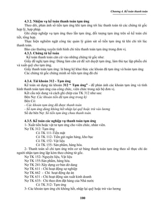 Chương 4. Kế toán thanh toán


       4.3.2. Nhiệm vụ kế toán thanh toán tạm ứng
       Theo dõi, phản ánh số tiền tạm ứng khi tạm ứng tới lúc thanh toán từ các chứng từ gốc
hợp lý, hợp pháp.
       Ghi chép nghiệp vụ tạm ứng theo lần tạm ứng, đối tượng tạm ứng trên sổ kế toán chi
tiết, tổng hợp.
       Thực hiện nghiêm ngặt công tác quản lý giám sát số tiền tạm ứng từ khi chi tới lúc
thanh toán.
       Báo cáo thường xuyên tình hình chi tiêu thanh toán tạm ứng trong đơn vị.
       4.3.3. Chứng từ kế toán
        Kế toán thanh toán căn cứ vào những chứng từ gốc như:
       Giấy đề nghị tạm ứng: Dùng làm căn cứ để xét duyệt tạm ứng, làm thủ tục lập phiếu chi
và xuất quỹ cho tạm ứng.
       Giấy thanh toán tạm ứng: là bảng kê khai thác các khoản đã tạm ứng và hoàn tạm ứng
       Các chứng từ gốc chứng minh số tiền tạm ứng đã chi

      4.3.4. Tài khoản 312 - Tạm ứng
      Kế toán sử dụng tài khoản 312 “ Tạm ứng” - để phản ánh các khoản tạm ứng và tình
hình thanh toán tạm ứng của công chức, viên chức trong nội bộ đơn vị.
      Kết cấu nội dung và cách ghi chép của TK 312 như sau:
      Bên Nợ: Các khoản tiền đã tạm ứng trong kỳ
      Bên Có:
      - Các khoản tạm ứng đã được thanh toán
      - Số tạm ứng dùng không hết nhập lại quỹ hoặc trừ vào lương
      Số dư bên Nợ: Số tiền tạm ứng chưa thanh toán.

    4.3.5. Kế toán các nghiệp vụ thanh toán tạm ứng
    1- Xuất tiền hoặc vật tư tạm ứng cho viên chức, nhân viên.
    Nợ TK 312: Tạm ứng
             Có TK 111-Tiền mặt
             Có TK 112- Tiền gửi ngân hàng, kho bạc
             Có TK 152- Vật liệu
             Có TK 155- Sản phẩm, hàng hóa.
    2- Thanh toán số chi tạm ứng trên cơ sở bảng thanh toán tạm ứng theo số thực chi do
người nhận tạm ứng lập kèm theo chứng từ gốc.
    Nợ TK 152- Nguyên liệu, Vật liệu
    Nợ TK 155-Sản phẩm, hàng hóa.
    Nợ TK 241-Xây dựng cơ bản dở dang
    Nợ TK 611 - Chi hoạt động sự nghiệp
    Nợ TK 662 - Chi hoạt động dự án
    Nợ TK 631 - Chi hoạt động sản xuất kinh doanh
    Nợ TK 635- Chi theo đơn đặt hàng của Nhà nước
             Có TK 312- Tạm ứng
    3- Các khoản tạm ứng chi không hết, nhập lại quỹ hoặc trừ vào lương

                                            100
 
