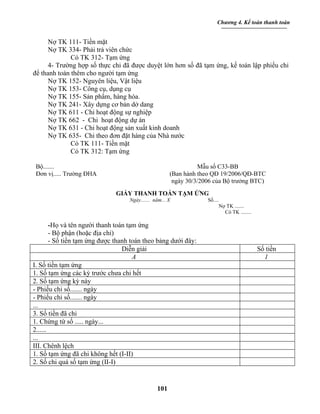 Chương 4. Kế toán thanh toán


      Nợ TK 111- Tiền mặt
      Nợ TK 334- Phải trả viên chức
              Có TK 312- Tạm ứng
      4- Trường hợp số thực chi đã được duyệt lớn hơn số đã tạm ứng, kế toán lập phiếu chi
để thanh toán thêm cho người tạm ứng
      Nợ TK 152- Nguyên liệu, Vật liệu
      Nợ TK 153- Công cụ, dụng cụ
      Nợ TK 155- Sản phẩm, hàng hóa.
      Nợ TK 241- Xây dựng cơ bản dở dang
      Nợ TK 611 - Chi hoạt động sự nghiệp
      Nợ TK 662 - Chi hoạt động dự án
      Nợ TK 631 - Chi hoạt động sản xuất kinh doanh
      Nợ TK 635- Chi theo đơn đặt hàng của Nhà nước
              Có TK 111- Tiền mặt
              Có TK 312: Tạm ứng

 Bộ.......                                                       Mẫu số C33-BB
 Đơn vị..... Trường ĐHA                                (Ban hành theo QĐ 19/2006/QĐ-BTC
                                                        ngày 30/3/2006 của Bộ trưởng BTC)
                              GIẤY THANH TOÁN TẠM ỨNG
                                    Ngày....... năm... X            Số....
                                                                          Nợ TK .......
                                                                            Có TK ........

        -Họ và tên người thanh toán tạm ứng
        - Bộ phận (hoặc địa chỉ)
        - Số tiền tạm ứng được thanh toán theo bảng dưới đây:
                                  Diễn giải                                                  Số tiền
                                      A                                                        1
I. Số tiền tạm ứng
1. Số tạm ứng các kỳ trước chưa chi hết
2. Số tạm ứng kỳ này
- Phiếu chi số....... ngày
- Phiếu chi số....... ngày
...
3. Số tiền đã chi
1. Chứng từ số ..... ngày...
2......
...
III. Chênh lệch
1. Số tạm ứng đã chi không hết (I-II)
2. Số chi quá số tạm ứng (II-I)


                                                 101
 