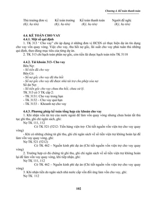 Chương 4. Kế toán thanh toán


     Thủ trưởng đơn vị       Kế toán trưởng     Kế toán thanh toán        Người đề nghị
     (Ký, họ tên)            (Ký, họ tên)        (Ký, họ tên)              (Ký, họ tên)


      4.4. KẾ TOÁN CHO VAY
      4.4.1. Một số qui định
      1. TK 313 ‘ Cho vay” chỉ áp dụng ở những đơn vị HCSN có thực hiện dự án tín dụng
cho vay vốn quay vòng. Việc cho vay, thu hồi nợ gốc, lãi suất cho vay phải tuân thủ những
qui định, theo đúng mục tiêu của từng dự án.
      2. TK 313 chỉ hạch toán phần nợ gốc, còn tiền lãi được hạch toán trên TK 5118

     4.4.2. Tài khoản 313- Cho vay
     Bên Nợ:
     - Số tiền đã cho vay
     Bên Có:
     - Số nợ gốc cho vay đã thu hồi
     - Số nợ gốc cho vay đã được nhà tài trợ cho phép xóa nợ
     Số dư Nợ:
     - Số tiền gốc cho vay chưa thu hồi, chưa xử lý.
     TK 313 có 3 TK cấp 2:
     - TK 3131: Cho vay trong hạn
     - TK 3132 – Cho vay quá hạn
     - TK 3133 - Khoanh nợ cho vay

      4.4.3. Phương pháp kế toán tổng hợp các khoản cho vay
      1. Khi nhận vốn tài trợ của nước ngoài để làm vốn quay vòng nhưng chưa hoàn tất thủ
tục ghi thu, ghi chi ngân sách, ghi:
      Nợ TK 111, 112
               Có TK 521 (5212- Tiền hàng viện trợ- Chi tiết nguồn vốn viện trợ cho vay quay
vòng)
      - Khi có những chứng từ ghi thu, ghi chi ngân sách về số tiền viện trợ không hoàn lại để
làm vốn vay quay vòng, ghi:
      Nợ TK 521 (5212)
               Có TK 462 – Nguồn kinh phí dự án (Chi tiết nguồn vốn viện trợ cho vay quay
vòng)
      2. Trường hợp có đủ chứng từ ghi thu, ghi chi ngân sách về số tiền viện trợ không hoàn
lại để làm vốn vay quay vòng, khi tiếp nhận, ghi:
      Nợ TK 111, 112
               Có TK 462 – Nguồn kinh phí dự án (Chi tiết nguồn vốn viện trợ cho vay quay
vòng)
      3. Khi nhận tiền do ngân sách nhà nước cấp vốn đối ứng làm vốn cho vay, ghi:
      Nợ TK 112


                                              102
 