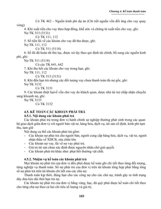 Chương 4. Kế toán thanh toán


               Có TK 462 – Nguồn kinh phí dự án (Chi tiết nguồn vốn đối ứng cho vay quay
vòng)
      4. Khi xuất tiền cho vay theo hợp đồng, khế ước và chứng từ xuất tiền cho vay, ghi:
      Nợ TK 313 (3131)
               Có TK 111, 112
      5. Số tiền lãi về các khoản cho vay đã thu được, ghi:
      Nợ TK 111, 112
               Có TK 511 (5118)
      6. Số lãi đã hoàn tất thủ tục, được xử láy theo qui định tài chính, bổ sung các nguồn kinh
phí, ghi:
      Nợ TK 511 (5118)
               Có các TK 641, 642
      7. Khi thu hồi các khoản cho vay trong hạn, ghi:
      Nợ TK 111, 112
               Có TK 313 (3131)
      8. Khi đến hạn trả nhưng các đối tượng vay chưa thanh toán đủ nợ gốc, ghi:
      Nợ TK 3132
               Có TK 3131
      9. Các khoản thiệt hạivề vốn cho vay do khách quan, dược nhà tài trợ chấp nhận chuyển
sang khoanh nợ, ghi:
      Nợ TK 3133
               Có TK 3132

      4.5. KẾ TOÁN CÁC KHOẢN PHẢI TRẢ
      4.5.1. Nội dung các khoản phải trả
      Các khoản phải trả trong đơn vị hành chính sự nghiệp thường phát sinh trong các quan
hệ giao dịch giữa đơn vị với người bán vật tư, hàng hóa, dịch vụ, tài sản cố định, kinh phí tạm
thu, tạm giữ
      Nội dung cụ thể các khoản phải trả gồm:
      - Các khoản nợ phải trả cho người bán, người cung cấp hàng hóa, dịch vụ, vật tư, người
          nhận thầu về XDCB, sửa chữa lớn.
      - Các khoản nợ vay, lãi về nợ vay phải trả.
      - Giá trị tài sản chưa xác định được nguyên nhân chờ giải quyết.
      - Các khoản phải trả khác như: phạt bồi thường vật chất.

     4.5.2. Nhiệm vụ kế toán các khoản phải trả
     Mọi khoản nợ phải trả của đơn vị đều phải được kế toán ghi chi tiết theo từng đối tượng,
từng nghiệp vụ thanh toán. Số nợ phải trả của đơn vị trên tài khoản tổng hợp phải bằng tổng
số nợ phải trả trên tài khoản chi tiết của các chủ nợ.
     Thanh toán kịp thời, đúng hạn cho các công nợ cho các chủ nợ, tránh gây ra tình trạng
dây dưa kéo dài thời hạn trả nợ.
     Các khoản nợ phải trả của đơn vị bằng vàng, bạc, đá quý phải được kế toán chi tiết theo
cho từng chủ nợ theo cả hai chỉ tiêu số lượng và giá trị.

                                              103
 