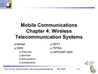 Prof. Dr.-Ing. Jochen Schiller, http://www.jochenschiller.de/ MC SS02 4.1
Mobile Communications
Chapter 4: Wireless
Telecommunication Systems
 Market
 GSM
 Overview
 Services
 Sub-systems
 Components
 DECT
 TETRA
 UMTS/IMT-2000
 
