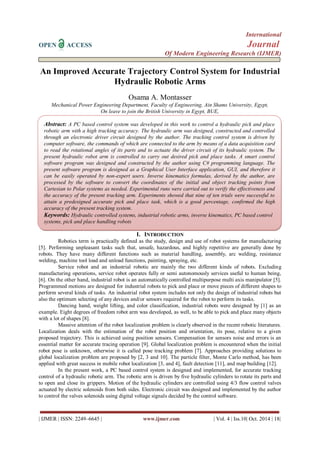 International
OPEN ACCESS Journal
Of Modern Engineering Research (IJMER)
| IJMER | ISSN: 2249–6645 | www.ijmer.com | Vol. 4 | Iss.10| Oct. 2014 | 18|
An Improved Accurate Trajectory Control System for Industrial
Hydraulic Robotic Arms
Osama A. Montasser
Mechanical Power Engineering Department, Faculty of Engineering, Ain Shams University, Egypt,
On leave to join the British University in Egypt, BUE,
I. INTRODUCTION
Robotics term is practically defined as the study, design and use of robot systems for manufacturing
[5]. Performing unpleasant tasks such that, unsafe, hazardous, and highly repetitive are generally done by
robots. They have many different functions such as material handling, assembly, arc welding, resistance
welding, machine tool load and unload functions, painting, spraying, etc.
Service robot and an industrial robotic are mainly the two different kinds of robots. Excluding
manufacturing operations, service robot operates fully or semi autonomously services useful to human being,
[6]. On the other hand, industrial robot is an automatically controlled multipurpose multi axis manipulator [5].
Programmed motions are designed for industrial robots to pick and place or move pieces of different shapes to
perform several kinds of tasks. An industrial robot system includes not only the design of industrial robots but
also the optimum selecting of any devices and/or sensors required for the robot to perform its tasks.
Dancing hand, weight lifting, and color classification, industrial robots were designed by [1] as an
example. Eight degrees of freedom robot arm was developed, as well, to be able to pick and place many objects
with a lot of shapes [8].
Massive attention of the robot localization problem is clearly observed in the recent robotic literatures.
Localization deals with the estimation of the robot position and orientation, its pose, relative to a given
proposed trajectory. This is achieved using position sensors. Compensation for sensors noise and errors is an
essential matter for accurate tracing operation [9]. Global localization problem is encountered when the initial
robot pose is unknown, otherwise it is called pose tracking problem [7]. Approaches providing solutions to
global localization problem are proposed by [2, 3 and 10]. The particle filter, Monte Carlo method, has been
applied with great success in mobile robot localization [3, and 4], fault detection [11], and map building [12].
In the present work, a PC based control system is designed and implemented, for accurate tracking
control of a hydraulic robotic arm. The robotic arm is driven by five hydraulic cylinders to rotate its parts and
to open and close its grippers. Motion of the hydraulic cylinders are controlled using 4/3 flow control valves
actuated by electric solenoids from both sides. Electronic circuit was designed and implemented by the author
to control the valves solenoids using digital voltage signals decided by the control software.
Abstract: A PC based control system was developed in this work to control a hydraulic pick and place
robotic arm with a high tracking accuracy. The hydraulic arm was designed, constructed and controlled
through an electronic driver circuit designed by the author. The tracking control system is driven by
computer software, the commands of which are connected to the arm by means of a data acquisition card
to read the rotational angles of its parts and to actuate the driver circuit of its hydraulic system. The
present hydraulic robot arm is controlled to carry out desired pick and place tasks. A smart control
software program was designed and constructed by the author using C# programming language. The
present software program is designed as a Graphical User Interface application, GUI, and therefore it
can be easily operated by non-expert users. Inverse kinematics formulas, derived by the author, are
processed by the software to convert the coordinates of the initial and object tracking points from
Cartesian to Polar systems as needed. Experimental runs were carried out to verify the effectiveness and
the accuracy of the present tracking arm. Experiments showed that nine of ten trials were successful to
attain a predesigned accurate pick and place task, which is a good percentage, confirmed the high
accuracy of the present tracking system.
Keywords: Hydraulic controlled systems, industrial robotic arms, inverse kinematics, PC based control
systems, pick and place handling robots
 