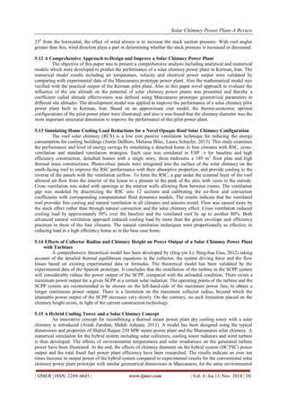 Solar Chimney Power Plant-A Review 
| IJMER | ISSN: 2249–6645 | www.ijmer.com | Vol. 4 | Iss.11| Nov. 2014 | 28| 
230 from the horizontal, the effect of wind always is to increase the stack suction pressure. With roof angles greater than this, wind direction plays a part in determining whether the stack pressure is increased or decreased. 5.12 A Comprehensive Approach to Design and Improve a Solar Chimney Power Plant The objective of this paper was to present a comprehensive analysis including analytical and numerical models which were developed to predict the performance of a solar chimney power plant in Kerman, Iran. The numerical model results including air temperature, velocity and electrical power output were validated by comparing with experimental data of the Manzanares prototype power plant. Also the mathematical model was verified with the practical output of the Kerman pilot plant. Also in this paper novel approach to evaluate the influence of the site altitude on the potential of solar chimney power plants was presented and thereby a coefficient called altitude effectiveness was defined using Manzanares prototype geometrical parameters in different site altitudes. The development model was applied to improve the performance of a solar chimney pilot power plant built in Kerman, Iran. Based on an approximate cost model, the thermo-economic optimal configurations of the pilot power plant were illustrated; and also it was found that the chimney diameter was the most important structural dimension to improve the performance of this pilot power plant. 5.13 Simulating Home Cooling Load Reductions for a Novel Opaque Roof Solar Chimney Configuration The roof solar chimney (RCS) is a low cost passive ventilation technique for reducing the energy consumption for cooling buildings (Justin DeBlois, Melossa Bilec, Laura Schaefer, 2013). This study examines the performance and level of energy savings by simulating a detached home in four climates with RSC, cross- ventilation and standard ventilation strategies. Each case was simulated in ESP –r for baseline and high efficiency construction, detached homes with a single story, three bedrooms a 189 m2 floor plan and high thermal mass constructions. Photovoltaic panels were integrated into the surface of the solar chimney on the south-facing roof to improve the RSC performance with their absorptive properties, and provide cooling to the reverse of the panels with the ventilation airflow. To form the RSC, a gap under the external layer of the roof allowed air-flow from the interior of the house to a plenum in the peak of the attic with vents to the outside. Cross ventilation was aided with openings in the interior walls allowing flow between rooms. The ventilation gap was modeled by discretizing the RSC into 12 sections and calibrating the air-flow and convection coefficients with corresponding computational fluid dynamics models. The results indicate that the ventilated roof provides free cooling and natural ventilation in all climates and seasons tested. Flow was caused more by the stack effect rather than through natural convection and the solar chimney effect. Cross ventilation reduced cooling load by approximately 50% over the baseline and the ventilated roof by up to another 80%. Both advanced natural ventilation approach reduced cooling load by more than the green envelope and efficiency practices in three of the four climates. The natural ventilation techniques were proportionally as effective in reducing load in a high efficiency home as in the base case home. 5.14 Effects of Collector Radius and Chimney Height on Power Output of a Solar Chimney Power Plant with Turbines A comprehensive theoretical model has been developed by (Jing-yin Li, Peng-hua Guo, 2012) taking account of the detailed thermal equilibrium equations in the collector, the system driving force and the flow losses based on existing experimental data or formulas. The theoretical model has been validated by the experimental data of the Spanish prototype. It concludes that the installation of the turbine in the SCPP system will considerably reduce the power output of the SCPP, compared with the unloaded condition. There exists a maximum power output for a given SCPP at a certain solar radiation. The operating points of the turbine and the SCPP system are recommended to be chosen on the left-hand-side of the maximum power line, to obtain a longer continuous power output. There is a limitation on the maximum collector radius, beyond which the attainable power output of the SCPP increases very slowly. On the contrary, no such limitation placed on the chimney height exists, in light of the current construction technology. 5.15 A Hybrid Cooling Tower and a Solar Chimney Concept 
An innovative concept for recombining a thermal steam power plant dry cooling tower with a solar chimney is introduced (Arash Zandian, Mehdi Ashjaee, 2013). A model has been designed using the typical dimensions and properties of Shahid Rajaee 250 MW steam power plant and the Manzanaras solar chimney. A numerical simulation for the hybrid system including solar collectors, cooling tower radiators and wind turbine is then developed. The effects of environmental temperatures and solar irradiations on the generated turbine power have been illustrated. At the end, the effects of chimney diameter on the hybrid system (HCTSC) power output and the total fossil fuel power plant efficiency have been researched. The results indicate an over ten times increase in output power of the hybrid system compared to experimental results for the conventional solar chimney power plant prototype with similar geometrical dimensions in Manzanares, for the same environmental  