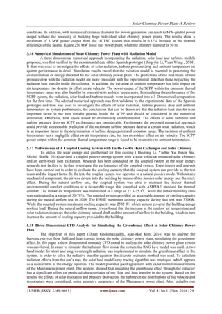 Solar Chimney Power Plant-A Review 
| IJMER | ISSN: 2249–6645 | www.ijmer.com | Vol. 4 | Iss.11| Nov. 2014 | 29| 
conditions. In addition, with increase of chimney diameter the power generation can reach to MW-graded power output without the necessity of building huge individual solar chimney power plants. The results show a maximum of 3 MW power output from the HCTSC system that results in 0.37% increase in the thermal efficiency of the Shahid Rajaee 250 MW fossil fuel power plant, when the chimney diameter is 50 m. 5.16 Numerical Simulations of Solar Chimney Power Plant with Radiation Model A three dimensional numerical approach incorporating the radiation, solar load and turbines models proposed, was first verified by the experimental data of the Spanish prototype ( Jing-yin Li, Yuan Wang , 2014). It then was used to investigate the effects of solar radiation, turbine pressure drop and ambient temperature on system performance in detail. Simulation results reveal that the radiation model is essential in preventing the overestimation of energy absorbed by the solar chimney power plant. The predictions of the maximum turbine pressure drop with the radiation model are more consistent with the experimental data than those neglecting the radiation heat transfer inside the collector. In addition, the variation of ambient temperature has little impact on air temperature rise despite its effect on air velocity. The power output of the SCPP within the common diurnal temperature range was also found to be insensitive to ambient temperature. In simulating the performance of the SCPP system, the radiation, solar load and turbine models were incorporated into a 3-D numerical computation for the first time. The adopted numerical approach was first validated by the experimental data of the Spanish prototype and then was used to investigate the effects of solar radiation, turbine pressure drop and ambient temperature on system performance, the conclusions that can be drawn are that the radiation heat transfer is an important factor in the heat transfer process inside the SCPP and should be considered in the numerical simulation. Otherwise, heat losses would be dramatically underestimated. The effects of solar radiation and turbine pressure drop on SCPP performance are considerable. Furthermore the proposed numerical approach could provide a reasonable prediction of the maximum turbine pressure drop at a certain solar radiation, which is an important factor in the determination of turbine design point and operation range. The variation of ambient temperature has a negligible effect on air temperature rise, but has an evident effect on air velocity. The SCPP power output within the common diurnal temperature range is found to be insensitive to ambient temperature. 5.17 Performance of A Coupled Cooling System with Earth-To-Air Heat Exchanger and Solar Chimney To utilize the solar energy and geothermal for free cooling ( Haorong Li, Yuebin Yu, Fuxin Niu, Michel Shafik, 2014) devised a coupled passive energy system with a solar collector enhanced solar chimney and an earth-to-air heat exchanger. Research has been conducted on the coupled system at the solar energy research test facility to further investigate the performance of the coupled system. Experiments and analysis have been carried out in order to evaluate the cooling capacity that the coupled system can provide to the test room and the impact factor. In the test, the coupled system was operated in a natural passive mode. Without any mechanical component, the air was driven into the building by means of the passive solar energy and the stack effect. During the natural airflow test, the coupled system was able to maintain the indoor thermal environmental comfort conditions at a favourable range that complied with ASHRAE standard for thermal comfort. The indoor air temperature was maintained at a range of 21.3-25.10C, while the indoor humidity ratio was maintained at a range of 50-78%. The coupled system provided an acceptable amount of cooling capacity during the natural airflow test in 2008. The EAHE maximum cooling capacity during that test was 3308W. While the coupled system maximum cooling capacity was 2582 W, which almost covered the building design cooling load. During the natural airflow mode, it was found that the increase in the outdoor air temperature and solar radiation increases the solar chimney natural draft and the amount of airflow to the building, which in turn increase the amount of cooling capacity provided to the building. 5.18 Three-Dimensional CFD Analysis for Simulating the Greenhouse Effect in Solar Chimney Power Plan 
The objective of this paper (Ehsan Gholamalizadeh, Man-Hoe Kim, 2014) was to analyse the buoyancy-driven flow field and heat transfer inside the solar chimney power plant, simulating the greenhouse effect. In this paper a three dimensional unsteady CFD model to analyze the solar chimney power plant system was developed. In order to simulate the turbulent flow inside the system the RNG ke-ε model was used. A two band model for short and long wavelength radiation was implemented to simulate the greenhouse effect in the system. In order to solve the radiative transfer equation the discrete ordinates method was used. To calculate radiation effects from the sun’s rays, the solar load model’s ray tracing algorithm was employed, which appears as a source term in the energy equation. The model provided good agreement with experimental measurements of the Manzanares power plant. The analysis showed that imulating the greenhouse effect through the collector has a significant effect on predicted characteristics of the flow and heat transfer in the system. Based on the results, the effects of solar insolation and pressure drop across the turbine on the distributions of the velocity and temperature were considered, using geometry parameters of the Manzanares power plant. Also, enthalpy rise  