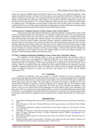 Solar Chimney Power Plant-A Review 
| IJMER | ISSN: 2249–6645 | www.ijmer.com | Vol. 4 | Iss.11| Nov. 2014 | 32| 
system. By using the validated model, three kinds of typical solar chimney were employed separately, which cannot only provide the power to exhaust air but also realize a more reasonable distribution of temperature and airflow in both the room and racks. The comparison between the model calculation result shows that the solar chimney installed above the cold aisle is more effective to this system, in which the temperature in upper zone of cold aisle can be decreased by 130 C, and the temperature field inside the rack is improved greatly without any addition power. The application of solar chimney in data center with (UFAD) system can acquire a better cooling effect by the way of improving the distribution of temperature and airflow rather than increasing cooling load, subsequently decreasing the waste of energy and the burden of power system. 5.26 Research for Ventilation Properties of Solar Chimney with Vertical Collector Theoretical research and numerical simulation for ventilation properties of solar chimney with vertical collector are performed (Zhou Yan, Jing Guang-E, Liu Xiao0hue, Li Qing-Ling, 2011).They are compared with experimental results. Results show that: there are many factors to affect solar chimney ventilation that include heat collection height and weight, solar radiation intensity, inlet and outlet area ratio of chimney and air inlet velocity etc. When the collector height is increased, chimney ventilation is getting higher; but the ventilation increases slowly even decreases; the ventilation increases first and then decreases as growing of the air layer thickness under the same chimney height and width; there exists an optimal ratio between heat collector height and width which makes the ventilation largest; considering the urban architecture image and the influence of the air layer thickness on chimney ventilation, the best air layer thickness is between 0.2m and 0.4m. Besides the airflow temperature in solar chimney increases with chimney height in certain solar radiation intensity. It is consistent with the theoretical analysis and simulation results. 5.27 Solar Ventilation and Heating of Buildings in Sunny Winter Days Using Solar Chimney The capability of solar chimney lonely to meet the required thermal and ventilation needs of individuals in winter days in investigated (A.P. Haghighi, M.Maerefat, 2014). In the analysis, the heat transfer by natural convection and surface radiation in a 2D vented room in contact with a cold external ambient is studied numerically. The dependence of the system performance on air gap depth of the solar chimney, size of openings, outdoor air temperature and solar radiation have been studied to determine the appropriate operation conditions, regarding thermal comfort criteria. The findings show that the system is capable of providing good indoor air condition at daytime in a room, even with poor solar intensity of 215 W/m2 and low ambient temperature of 50C. VI. Conclusion Generation of electricity using solar energy is a feasible alternative for power generation over conventional power plants like thermal and hydraulic power plants. It is an ideal technology that can be adopted in the countries like India that have sunshine almost nine months in the year and lot of free space available for setting large amount of power plants. The only problem is awareness and initiative required and also some sound technical feasibility is required so that this technology can be adopted with ease. In this paper a detail literature review of this technology was performed. The review gives basic principle and operation of this system. It also gives the present status of this technology and various feature scope of this technology. This paper shows that lot of numerical and experimental studies are carried out by keeping Manzanares power plant as reference. It is concluded that such system should be constructed in a very large way to generate large amount of electricity. CFD methods are adopted by many researchers because of high constructional cost of these power plants. REFERENCES [1] Jorg Schlaich & Wolfgang Schiel, Solar Chimneys, Encyclopedia of Physical Science and Technology Third Edition, 2000. [2] Reid Smith and Lisa Cohn, the 27 European Photovoltaic Solar energy conference and exhibition Messi Frankfurt Germany, 2012 [3] A.A. El-Haroun, Performance Evaluation of Solar Chimney Power Plants in Egypt, Int. J. Pure Appl. Sci. Techno., 13(2), 2012, 49-59. 
[4] G.M.Ngala, A.T. Sulaiman, I. Garba, Review of Solar Chimney Power Technology and Its Potentials in Semi-Arid region of Nigeria, International Journal of Modern Engineering Research (IJMER) www.ijmer.com Vol.3, Issue.3,2013 283-1289 [5] Mohammad O. Hamden, Analysis of a solar chimney power plant in the Arabian Gulf region, Renewable Energy 36, 2011, 2593-2598. [6] Sudaporn Chungloo, Bundit Limmeechokchai, Utilization of cool ceiling with roof solar chimney in Thailand: The experimental and numerical analysis, renewable energy 34, 2009, 623-633.  