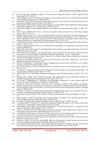 Solar Chimney Power Plant-A Review 
| IJMER | ISSN: 2249–6645 | www.ijmer.com | Vol. 4 | Iss.11| Nov. 2014 | 33| 
[7] Fei Cao Liang Zhao, Performance analysis of conventional and sloped power plants in China, Applied Thermal Engineering 50, 2013, 582-592. [8] Clever Ketlogetswe, Jerze K. Fiszden, Solar chimney power generation project- the case for Botswana, Renewable and Sustainable Energy Reviews 12, 2008, 2005-2012. [9] Salah Larbi, Adel El Hella, Thermo-fluid aspect analysis of passive cooling system case using solar chimney in the south regions of Algeria, Energy Procedia 36, 2013,628-637. [10] Shadi Kalasha, Wajih Naimeh, Experimental Investigation of a pilot Sloped Solar Updraft Power Plant Prototype Performance Throughout a Year, Energy Procedia, 50,2014, 624-633. [11] F. Denantes E. Bilgen, Counter-rotating turbines for solar chimney power plant, Renewable Energy, 31, 2006, 1873- 1891. [12] Alvaro Garcia, Manfred N.Partl, How to transform an asphalt concrete pavement into a solar turbine, Applied Energy, 119, 2014, 431-437. [13] Reingard Hartea, Gideon P.A.G. Van Ziji, Structural stability of concrete wind turbines and solar chimney towers exposed to dynamic wind action, Journal of Wind Engineering and Industrial Aerodynamics, 95, 2007, 1079-1096. [14] Artemis Agelaridou-Twohig, Franco Tamanini, Hosam Ali, Thermal Analysis of reinforced concrete chimneys with fiberglass plastic liners in uncontrolled fires, Engineering Structures 75, 2014, 87-98. [15] A. Koonsrisuk, S.Lorente, A.Bejan, Constructal solar chimney configuration, International Journal of Heat and Mass transfer 53, 2010, 327-333. [16] N.Ninic, Available energy of the air in solar chimney and the possibility of its ground-level concentration, Solar Energy 80,2006,804-811. [17] Thomas Peter Fluri, Turbine Layout for and Optimization of solar chimney power plant, doctoral diss, University of Stellenbosch, South Africa, 2008. [18] Denis Bonnelle, Solar Chimney, water spraying Energy Tower and Linked renewable energy conversion devices: presentation, criticism and proposals, doctoral diss, University Claude Bernard – Lyon1 – France, 2004. [19] Atit Koonsrisuk, Analysis of flow in Solar Chimney for an Optimal Design Purpose, doctoral diss., Suranaree University of Technology Thailand, 2009. [20] Johannes Petrus Pretorius, Control of a Large-Scale Solar Chimney Power Plant, Doctoral diss., University of Stellenbosch, Matieland, South Africa, 2007. [21] Christos D. Papageorgiou, Floating Solar Chimney Technology Scale Analysis, Proc. IASTED Int. Conf. on Power and Energy Systems Crete, Greece 24,2011. 55-59. [22] M.A. Dos S. Bernardes, A.Vob, G. Weinrebe, Thermal and technical analysis of solar chimney, Solar Energy, 75, 2003, 511-524. [23] Von Theodor, W.Backstrom, Thomas P. Fluri, Maximum Fluid power condition in solar chimney power plants – An analytical approach, Solar Energy 80, 2006, 1417-1423. [24] Atit Koonsrisuk, Tawit Chitsomboon, Mathematical modeling of solar chimney power plants, Energy 51, 2013, 314- 322. [25] Reinhard Harte, Rudiger Hoffer, Wilfried B. Kratzig, solar updraft power plants; Engineering Structures for sustainable energy generation, Engineering Structures, 56,2013, 1693-1706. [26] Z.D. Chena, P. Bandopadhayay, J. Halldorsson, An experimental investigation of a solar chimney model with uniform wall heat flux, building and environment 38, 2003, 893-906. [27] Cristiana B. Maia, Andre G.Ferreira, Ramon M. Valle, Theoretical evaluation of the influence of geometric parameters and materials on the behavior of the airflow in a solar chimney, Computers and Fluids 38, 2009, 625-636. [28] Nat Kasayapanand, Enhanced heat transfer in inclined solar chimney by electro hydrodynamic technique, renewable energy, 33, 2008, 444-453. [29] S. Nizetic a, B. Klarin, A simplified analytical approach for evaluation of the optimal ratio of pressure drop across the turbine in solar chimney power plants, Applied Energy , 87, 2010, 587-591. [30] Clito Afonso, Armando Oliveria, Solar chimneys: simulation and experiment, Energy and Buildings, 32, 2000, 71- 79. [31] Ming Tingzhen, Liu Weia, Xu Guolinga, Xiong Yanbin, Numerical Simulation of the solar chimney power plant systems coupled with turbine, Renewable energy 33,2008, 897-905. [32] D.J. Harris, N. Helwig, Solar chimney and building ventilation, applied Energy 84, 2007, 135- 146. [33] E. Gholamelizadeh, S.H. Mansouri, A comprehensive approach to design and improve a solar chimney power plant: A special case – Kerman project, Applied Energy 102, 2013, 975-982. [34] Justin DeBlois, Melissa Bilee, Laura Schaefer, Simulating home cooling load reductions for a opaque roof solar chimney configuration, Applied Energy 112, 2013, 142-151. [35] Jing-yin Li, Peng-hua Guo, Yuan Wang, Effects of collector radius and chimney height on power output of a solar chimney power plant with turbines, Renewable Energy 47, 2012, 21-28. [36] Arash Zandian, Mehdi Ashjace, the thermal efficiency improvement of a steam Rankine cycle by innovative design of a hybrid cooling tower and a solar chimney concept, Renewable Energy, 51, 2013, 465-473. [37] Peng-hua Guo, Jing-yin Li, Yuan Wang, Numerical simulations of solar chimney power plant with radiation model, Renewable Energy 62,2014, 24-30. [38] Haorong Li, Yuebin Yu, Fuxin Niu, Michel Shafik, Bing Chen, Performance of coupled cooling system with earth- to-air heat exchanger and solar chimney, Renewable Energy 62, 2014, 468-477. [39] Ehsan Gholamalizadeh, Man-Hoe Kim, Three dimensional CFD Analyses for simulating the green house effect in solar chimney power plants using a two-band radiation model, Renewable Energy 63, 2014, 498-506.  