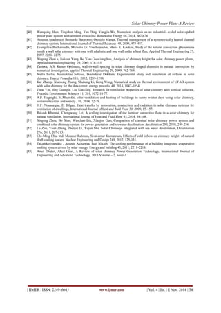Solar Chimney Power Plant-A Review 
| IJMER | ISSN: 2249–6645 | www.ijmer.com | Vol. 4 | Iss.11| Nov. 2014 | 34| 
[40] Wenquing Shen, Tingzhen Ming, Yan Ding, Yongjia Wu, Numerical analysis on an industrial- scaled solar updraft power plant system with ambient crosswind. Renewable Energy 68, 2014, 662-676. [41] Assunta Anadreozzi Bernardo Buonomo, Oronzio Manca, Thermal management of a symmetrically heated channel chimney system, International Journal of Thermal Sciences 48, 2009, 475-487. [42] Evangellos Bacharoudis, Michalis Gr. Vrachopoulos, Maria K. Koukou, Study of the natural convection phenomena inside a wall solar chimney with one wall adiabatic and one wall under a heat flux, Applied Thermal Engineering 27, 2007, 2266- 2275. [43] Xinping Zhou a, Jiakuan Yang, Bo Xiao Guoxiang hou, Analysis of chimney height for solar chimney power plants, Applied thermal engineering 29, 2009, 178-185. [44] Zamora, A.S. Kaiser Optimum, wall-to-wall spacing in solar chimney shaped channels in natural convection by numerical investigation, applied Thermal Engineering 29, 2009, 762-769. [45] Nadia Saifia, Noureddine Settoua, Boubekeur Dokkara, Experimental study and simulation of airflow in solar chimney, Energy Procedia 118, 2012, 1289-1298. [46] Kai Zhanga Xiaosong Zhang, Shuhong Li, Geng Wang, Numerical study on thermal environment of UFAD system with solar chimney for the data center, energy procedia 48, 2014, 1047-1054. [47] Zhou Yan, Jing Guang-e, Liu Xiao-ling, Research for ventilation properties of solar chimney with vertical collector, Procedia Environment Sciences 11, 201, 1072-10 77. [48] A.P. Haghighi, M.Macrefat, solar ventilation and heating of buildings in sunny winter days using solar chimney, sustainable cities and society , 10, 2014, 72-79. [49] H.F. Nouanegue, E. Bilgen, Heat transfer by convection, conduction and radiation in solar chimney systems for ventilation of dwellings, International Journal of heat and fluid Flow 30, 2009, 15-157. [50] Rakesh Khannal, Chengwang Lei, A scaling investigation of the laminar convective flow in a solar chimney for natural ventilation, International Journal of Heat and Fluid Flow 45, 2014, 98-108. [51] Xinping Zhou, Bo Xiao, Wanchao Liu, Xianjun Guo, Comparison of classical solar chimney power system and combined solar chimney system for power generation and seawater desalination, desalination 250, 2010, 249-256. [52] Lu Zuo, Yuan Zheng, Zhenjie Li, Yujun Sha, Solar Chimneys integrated with sea water desalination, Desalination 276, 2011, 207-213. [53] Chi-Ming Chu, Md. Mizanur Rahman, Sivakumar Kumaresan, Effects of cold inflow on chimney height of natural draft cooling towers, Nuclear Engineering and Design 249, 2012, 125-131. [54] Takahiko iyazakia , Atsushi Akisawaa, Isao Nikaib, The cooling performance of a building integrated evaporative cooling system driven by solar energy, Energy and building 43, 2011, 2211-2218. [55] Amel Dhahri, Ahed Omri, A Review of solar chimney Power Generation Technology, International Journal of Engineering and Advanced Technology, 2013 Volume – 2, Issue-3. 